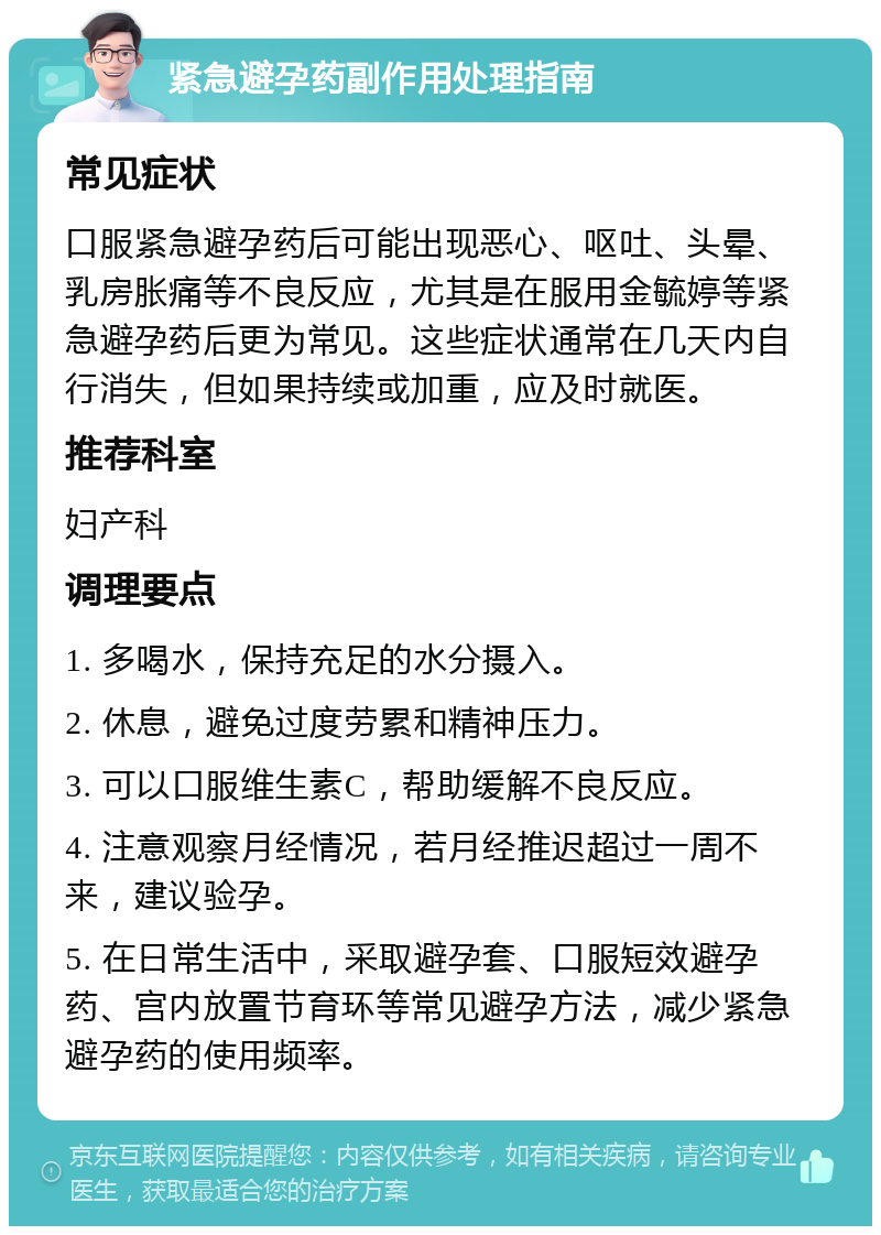 紧急避孕药副作用处理指南 常见症状 口服紧急避孕药后可能出现恶心、呕吐、头晕、乳房胀痛等不良反应，尤其是在服用金毓婷等紧急避孕药后更为常见。这些症状通常在几天内自行消失，但如果持续或加重，应及时就医。 推荐科室 妇产科 调理要点 1. 多喝水，保持充足的水分摄入。 2. 休息，避免过度劳累和精神压力。 3. 可以口服维生素C，帮助缓解不良反应。 4. 注意观察月经情况，若月经推迟超过一周不来，建议验孕。 5. 在日常生活中，采取避孕套、口服短效避孕药、宫内放置节育环等常见避孕方法，减少紧急避孕药的使用频率。