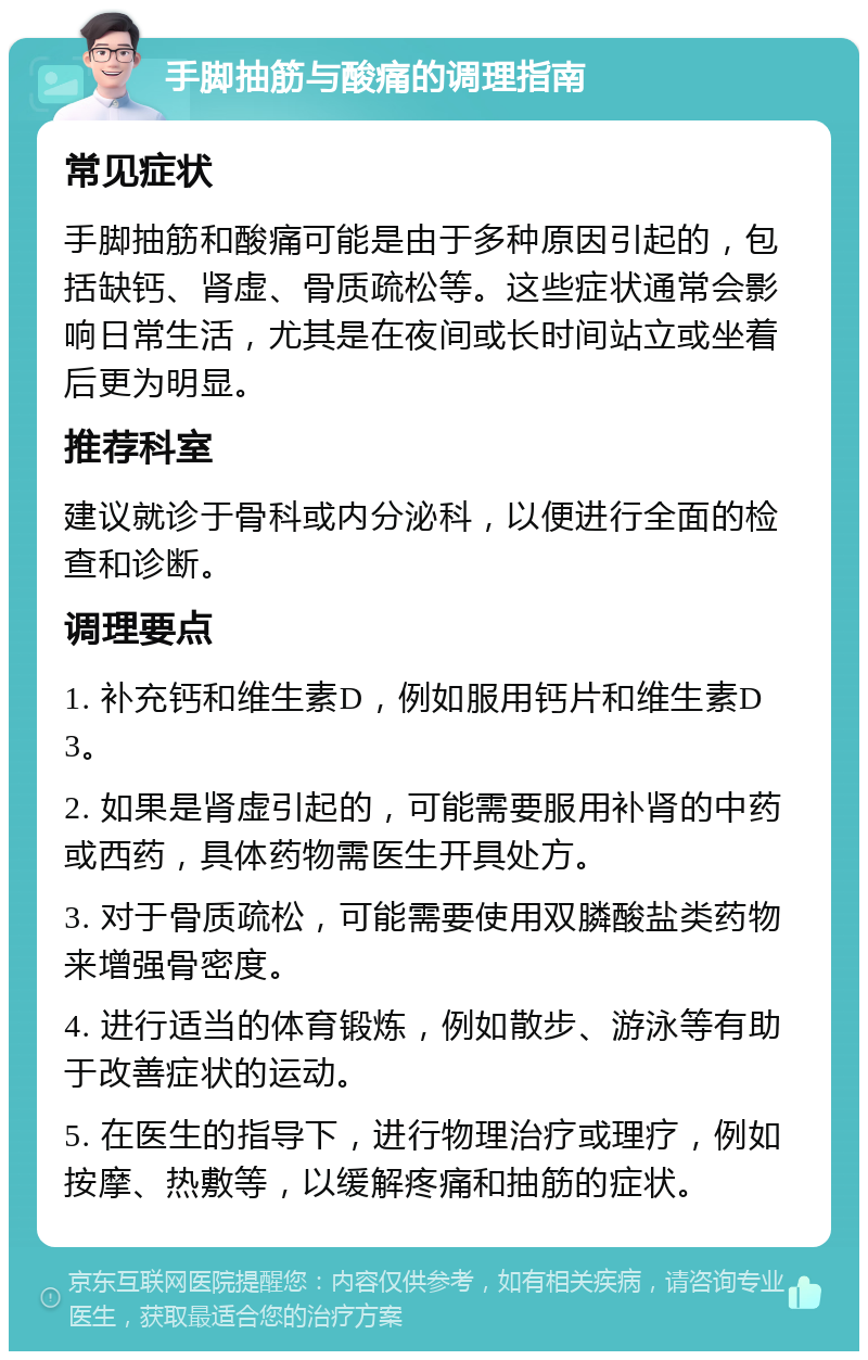 手脚抽筋与酸痛的调理指南 常见症状 手脚抽筋和酸痛可能是由于多种原因引起的，包括缺钙、肾虚、骨质疏松等。这些症状通常会影响日常生活，尤其是在夜间或长时间站立或坐着后更为明显。 推荐科室 建议就诊于骨科或内分泌科，以便进行全面的检查和诊断。 调理要点 1. 补充钙和维生素D，例如服用钙片和维生素D3。 2. 如果是肾虚引起的，可能需要服用补肾的中药或西药，具体药物需医生开具处方。 3. 对于骨质疏松，可能需要使用双膦酸盐类药物来增强骨密度。 4. 进行适当的体育锻炼，例如散步、游泳等有助于改善症状的运动。 5. 在医生的指导下，进行物理治疗或理疗，例如按摩、热敷等，以缓解疼痛和抽筋的症状。