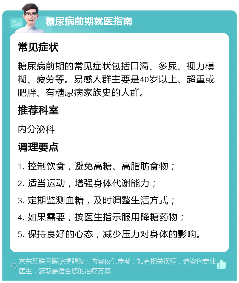 糖尿病前期就医指南 常见症状 糖尿病前期的常见症状包括口渴、多尿、视力模糊、疲劳等。易感人群主要是40岁以上、超重或肥胖、有糖尿病家族史的人群。 推荐科室 内分泌科 调理要点 1. 控制饮食，避免高糖、高脂肪食物； 2. 适当运动，增强身体代谢能力； 3. 定期监测血糖，及时调整生活方式； 4. 如果需要，按医生指示服用降糖药物； 5. 保持良好的心态，减少压力对身体的影响。