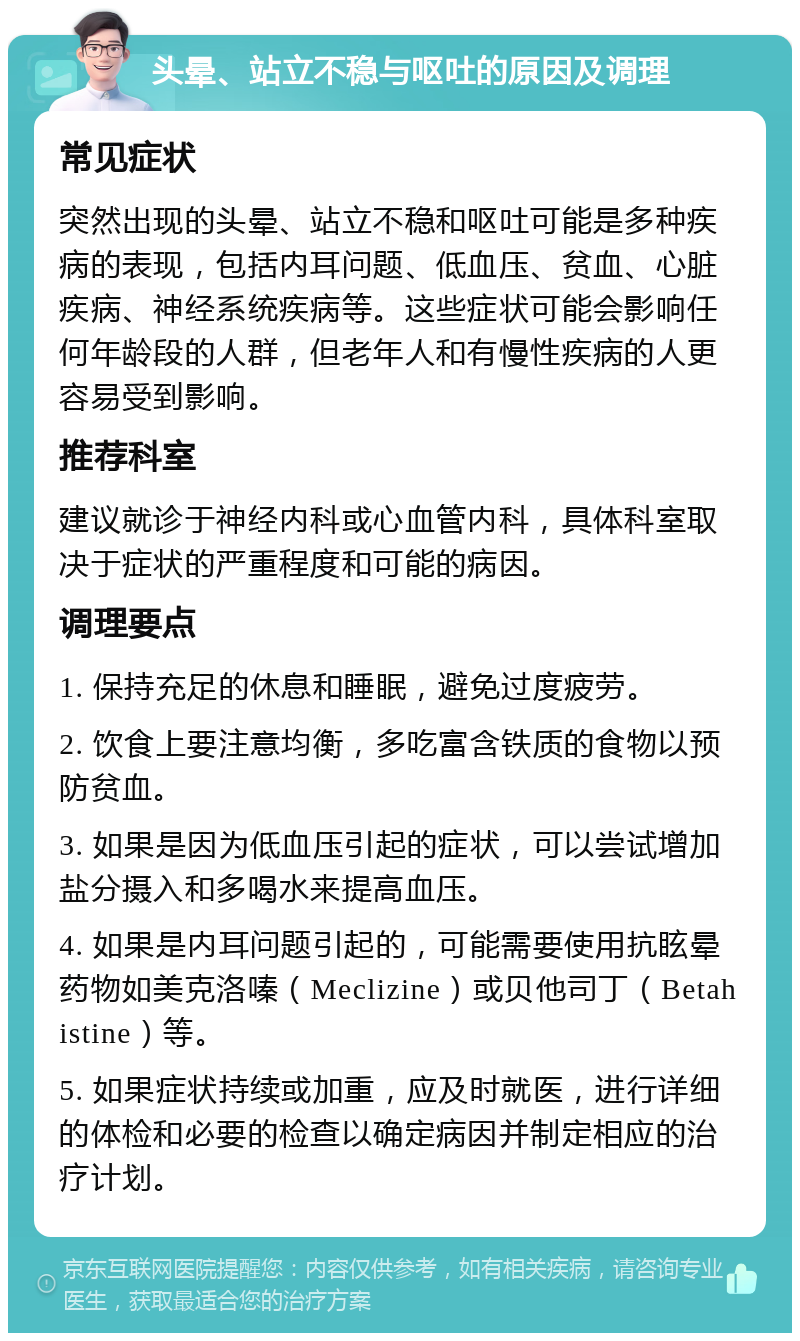 头晕、站立不稳与呕吐的原因及调理 常见症状 突然出现的头晕、站立不稳和呕吐可能是多种疾病的表现，包括内耳问题、低血压、贫血、心脏疾病、神经系统疾病等。这些症状可能会影响任何年龄段的人群，但老年人和有慢性疾病的人更容易受到影响。 推荐科室 建议就诊于神经内科或心血管内科，具体科室取决于症状的严重程度和可能的病因。 调理要点 1. 保持充足的休息和睡眠，避免过度疲劳。 2. 饮食上要注意均衡，多吃富含铁质的食物以预防贫血。 3. 如果是因为低血压引起的症状，可以尝试增加盐分摄入和多喝水来提高血压。 4. 如果是内耳问题引起的，可能需要使用抗眩晕药物如美克洛嗪（Meclizine）或贝他司丁（Betahistine）等。 5. 如果症状持续或加重，应及时就医，进行详细的体检和必要的检查以确定病因并制定相应的治疗计划。