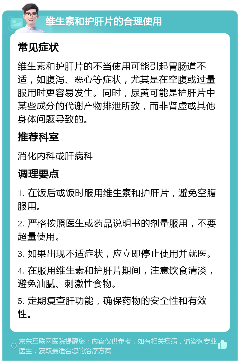 维生素和护肝片的合理使用 常见症状 维生素和护肝片的不当使用可能引起胃肠道不适，如腹泻、恶心等症状，尤其是在空腹或过量服用时更容易发生。同时，尿黄可能是护肝片中某些成分的代谢产物排泄所致，而非肾虚或其他身体问题导致的。 推荐科室 消化内科或肝病科 调理要点 1. 在饭后或饭时服用维生素和护肝片，避免空腹服用。 2. 严格按照医生或药品说明书的剂量服用，不要超量使用。 3. 如果出现不适症状，应立即停止使用并就医。 4. 在服用维生素和护肝片期间，注意饮食清淡，避免油腻、刺激性食物。 5. 定期复查肝功能，确保药物的安全性和有效性。