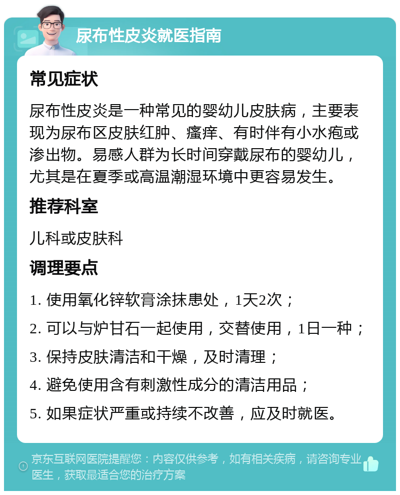 尿布性皮炎就医指南 常见症状 尿布性皮炎是一种常见的婴幼儿皮肤病，主要表现为尿布区皮肤红肿、瘙痒、有时伴有小水疱或渗出物。易感人群为长时间穿戴尿布的婴幼儿，尤其是在夏季或高温潮湿环境中更容易发生。 推荐科室 儿科或皮肤科 调理要点 1. 使用氧化锌软膏涂抹患处，1天2次； 2. 可以与炉甘石一起使用，交替使用，1日一种； 3. 保持皮肤清洁和干燥，及时清理； 4. 避免使用含有刺激性成分的清洁用品； 5. 如果症状严重或持续不改善，应及时就医。