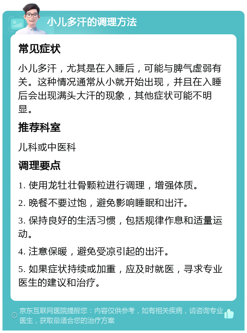 小儿多汗的调理方法 常见症状 小儿多汗，尤其是在入睡后，可能与脾气虚弱有关。这种情况通常从小就开始出现，并且在入睡后会出现满头大汗的现象，其他症状可能不明显。 推荐科室 儿科或中医科 调理要点 1. 使用龙牡壮骨颗粒进行调理，增强体质。 2. 晚餐不要过饱，避免影响睡眠和出汗。 3. 保持良好的生活习惯，包括规律作息和适量运动。 4. 注意保暖，避免受凉引起的出汗。 5. 如果症状持续或加重，应及时就医，寻求专业医生的建议和治疗。