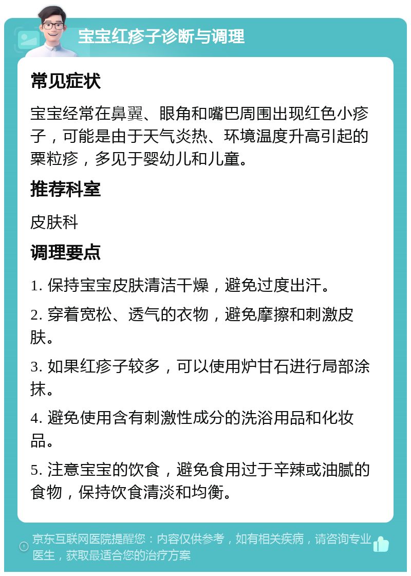 宝宝红疹子诊断与调理 常见症状 宝宝经常在鼻翼、眼角和嘴巴周围出现红色小疹子，可能是由于天气炎热、环境温度升高引起的粟粒疹，多见于婴幼儿和儿童。 推荐科室 皮肤科 调理要点 1. 保持宝宝皮肤清洁干燥，避免过度出汗。 2. 穿着宽松、透气的衣物，避免摩擦和刺激皮肤。 3. 如果红疹子较多，可以使用炉甘石进行局部涂抹。 4. 避免使用含有刺激性成分的洗浴用品和化妆品。 5. 注意宝宝的饮食，避免食用过于辛辣或油腻的食物，保持饮食清淡和均衡。