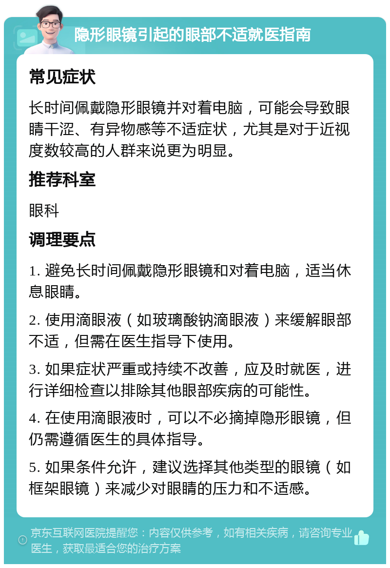 隐形眼镜引起的眼部不适就医指南 常见症状 长时间佩戴隐形眼镜并对着电脑，可能会导致眼睛干涩、有异物感等不适症状，尤其是对于近视度数较高的人群来说更为明显。 推荐科室 眼科 调理要点 1. 避免长时间佩戴隐形眼镜和对着电脑，适当休息眼睛。 2. 使用滴眼液（如玻璃酸钠滴眼液）来缓解眼部不适，但需在医生指导下使用。 3. 如果症状严重或持续不改善，应及时就医，进行详细检查以排除其他眼部疾病的可能性。 4. 在使用滴眼液时，可以不必摘掉隐形眼镜，但仍需遵循医生的具体指导。 5. 如果条件允许，建议选择其他类型的眼镜（如框架眼镜）来减少对眼睛的压力和不适感。