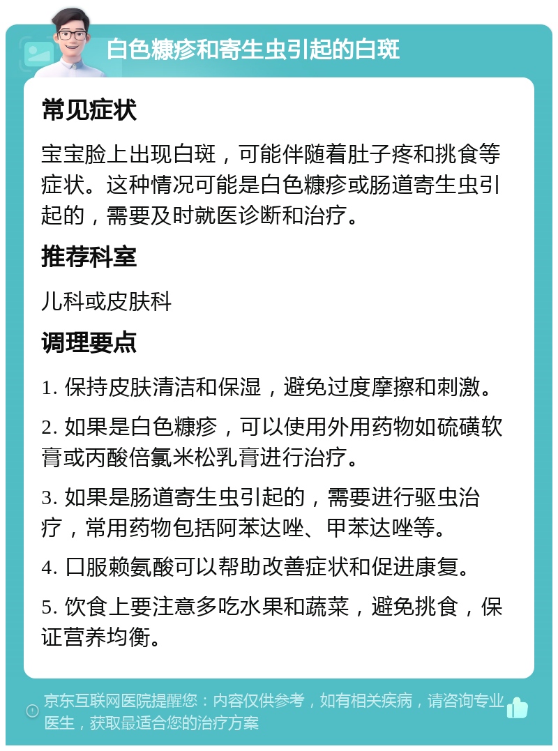 白色糠疹和寄生虫引起的白斑 常见症状 宝宝脸上出现白斑，可能伴随着肚子疼和挑食等症状。这种情况可能是白色糠疹或肠道寄生虫引起的，需要及时就医诊断和治疗。 推荐科室 儿科或皮肤科 调理要点 1. 保持皮肤清洁和保湿，避免过度摩擦和刺激。 2. 如果是白色糠疹，可以使用外用药物如硫磺软膏或丙酸倍氯米松乳膏进行治疗。 3. 如果是肠道寄生虫引起的，需要进行驱虫治疗，常用药物包括阿苯达唑、甲苯达唑等。 4. 口服赖氨酸可以帮助改善症状和促进康复。 5. 饮食上要注意多吃水果和蔬菜，避免挑食，保证营养均衡。