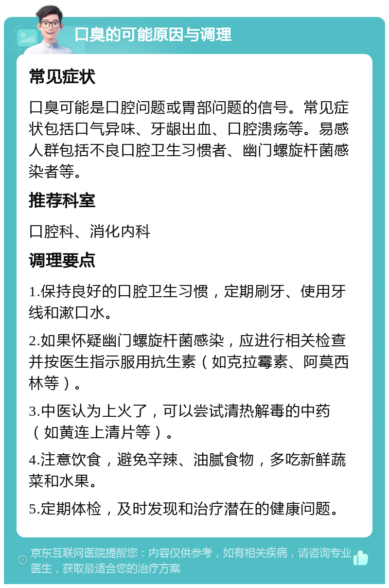 口臭的可能原因与调理 常见症状 口臭可能是口腔问题或胃部问题的信号。常见症状包括口气异味、牙龈出血、口腔溃疡等。易感人群包括不良口腔卫生习惯者、幽门螺旋杆菌感染者等。 推荐科室 口腔科、消化内科 调理要点 1.保持良好的口腔卫生习惯，定期刷牙、使用牙线和漱口水。 2.如果怀疑幽门螺旋杆菌感染，应进行相关检查并按医生指示服用抗生素（如克拉霉素、阿莫西林等）。 3.中医认为上火了，可以尝试清热解毒的中药（如黄连上清片等）。 4.注意饮食，避免辛辣、油腻食物，多吃新鲜蔬菜和水果。 5.定期体检，及时发现和治疗潜在的健康问题。