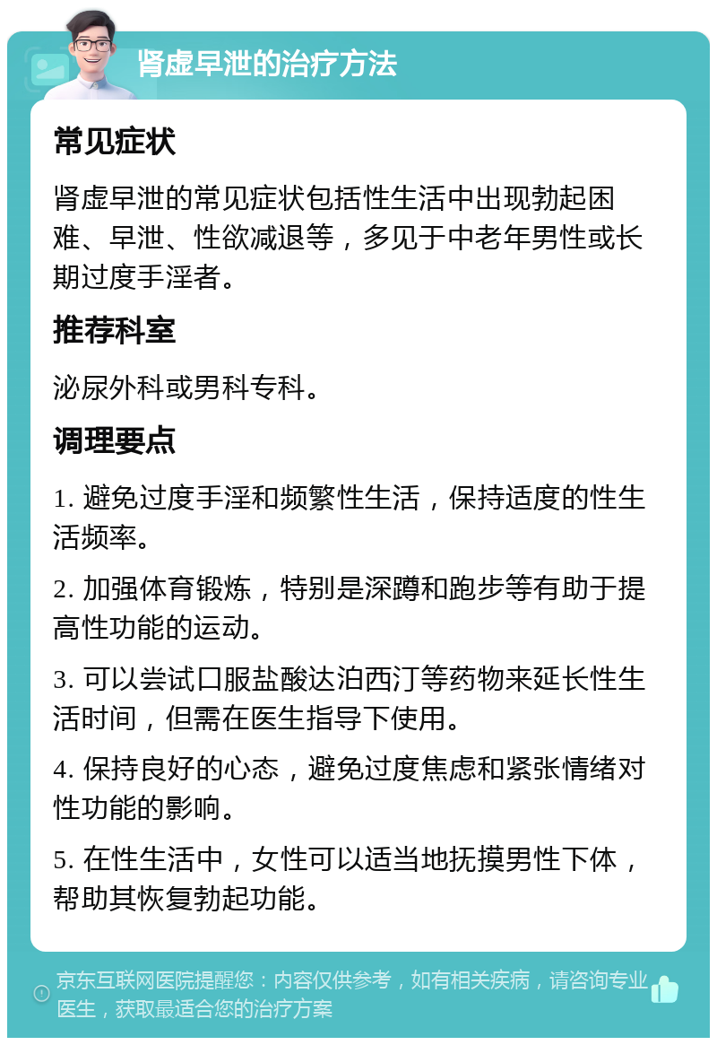 肾虚早泄的治疗方法 常见症状 肾虚早泄的常见症状包括性生活中出现勃起困难、早泄、性欲减退等，多见于中老年男性或长期过度手淫者。 推荐科室 泌尿外科或男科专科。 调理要点 1. 避免过度手淫和频繁性生活，保持适度的性生活频率。 2. 加强体育锻炼，特别是深蹲和跑步等有助于提高性功能的运动。 3. 可以尝试口服盐酸达泊西汀等药物来延长性生活时间，但需在医生指导下使用。 4. 保持良好的心态，避免过度焦虑和紧张情绪对性功能的影响。 5. 在性生活中，女性可以适当地抚摸男性下体，帮助其恢复勃起功能。