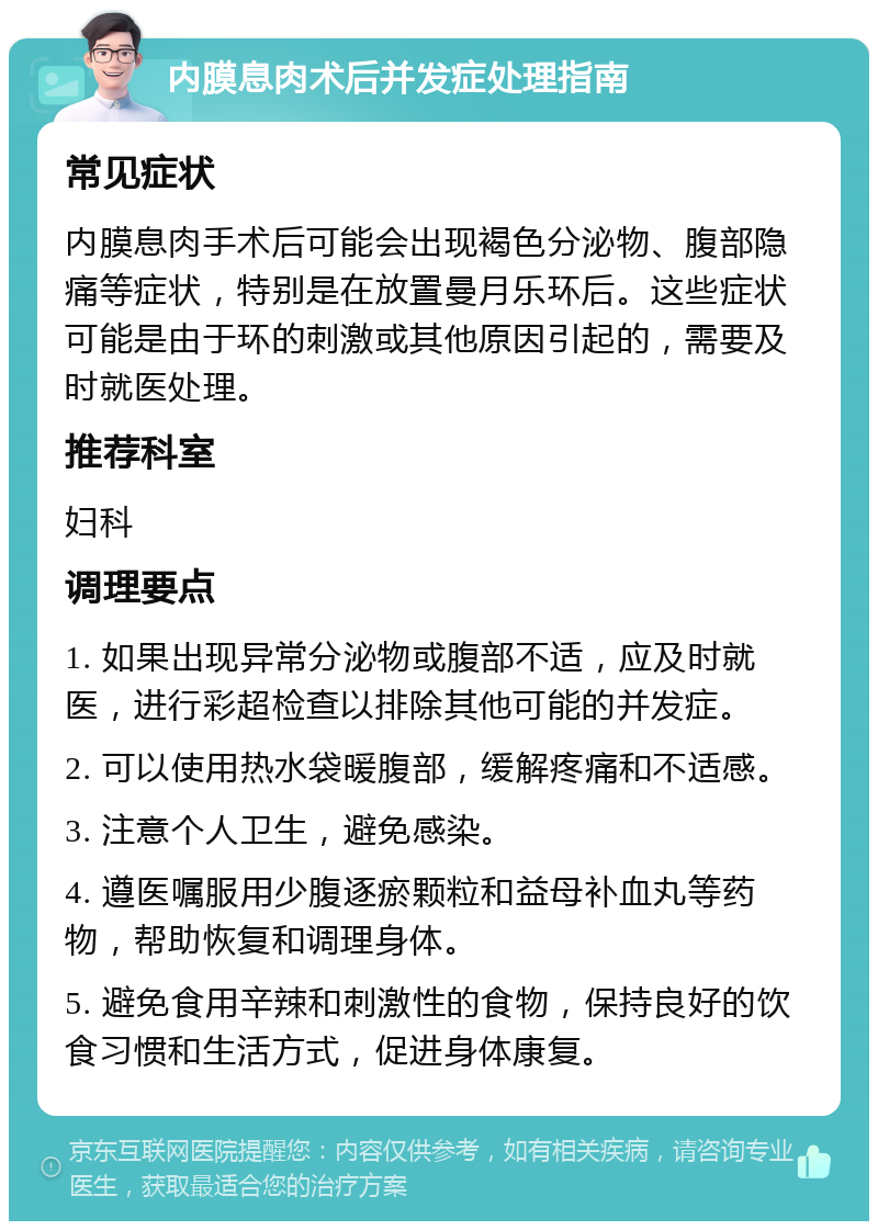 内膜息肉术后并发症处理指南 常见症状 内膜息肉手术后可能会出现褐色分泌物、腹部隐痛等症状，特别是在放置曼月乐环后。这些症状可能是由于环的刺激或其他原因引起的，需要及时就医处理。 推荐科室 妇科 调理要点 1. 如果出现异常分泌物或腹部不适，应及时就医，进行彩超检查以排除其他可能的并发症。 2. 可以使用热水袋暖腹部，缓解疼痛和不适感。 3. 注意个人卫生，避免感染。 4. 遵医嘱服用少腹逐瘀颗粒和益母补血丸等药物，帮助恢复和调理身体。 5. 避免食用辛辣和刺激性的食物，保持良好的饮食习惯和生活方式，促进身体康复。