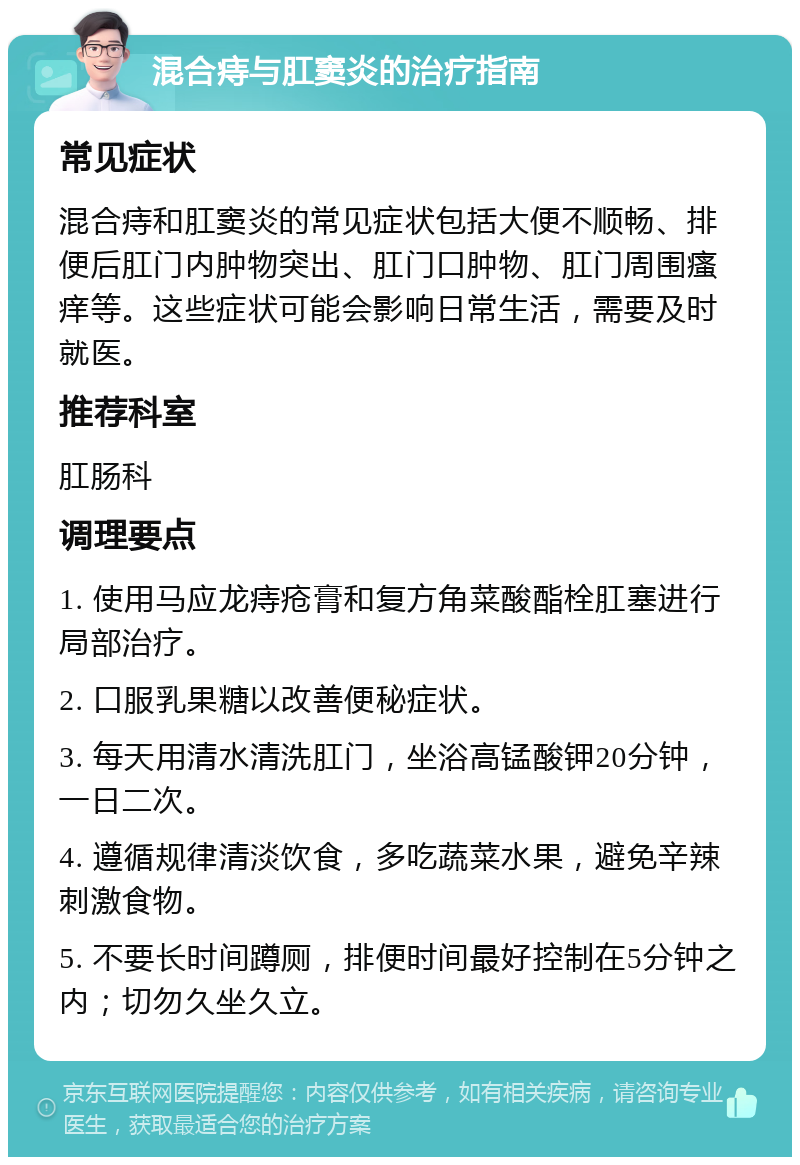 混合痔与肛窦炎的治疗指南 常见症状 混合痔和肛窦炎的常见症状包括大便不顺畅、排便后肛门内肿物突出、肛门口肿物、肛门周围瘙痒等。这些症状可能会影响日常生活，需要及时就医。 推荐科室 肛肠科 调理要点 1. 使用马应龙痔疮膏和复方角菜酸酯栓肛塞进行局部治疗。 2. 口服乳果糖以改善便秘症状。 3. 每天用清水清洗肛门，坐浴高锰酸钾20分钟，一日二次。 4. 遵循规律清淡饮食，多吃蔬菜水果，避免辛辣刺激食物。 5. 不要长时间蹲厕，排便时间最好控制在5分钟之内；切勿久坐久立。