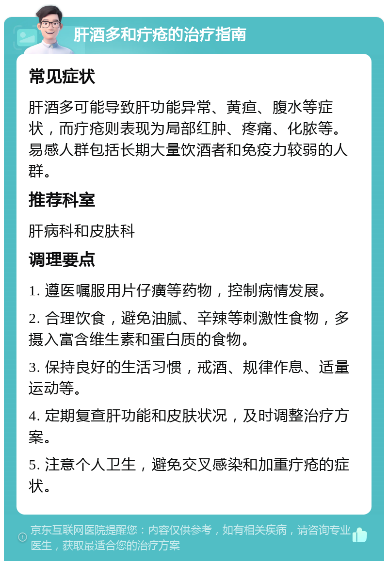 肝酒多和疔疮的治疗指南 常见症状 肝酒多可能导致肝功能异常、黄疸、腹水等症状，而疔疮则表现为局部红肿、疼痛、化脓等。易感人群包括长期大量饮酒者和免疫力较弱的人群。 推荐科室 肝病科和皮肤科 调理要点 1. 遵医嘱服用片仔癀等药物，控制病情发展。 2. 合理饮食，避免油腻、辛辣等刺激性食物，多摄入富含维生素和蛋白质的食物。 3. 保持良好的生活习惯，戒酒、规律作息、适量运动等。 4. 定期复查肝功能和皮肤状况，及时调整治疗方案。 5. 注意个人卫生，避免交叉感染和加重疔疮的症状。