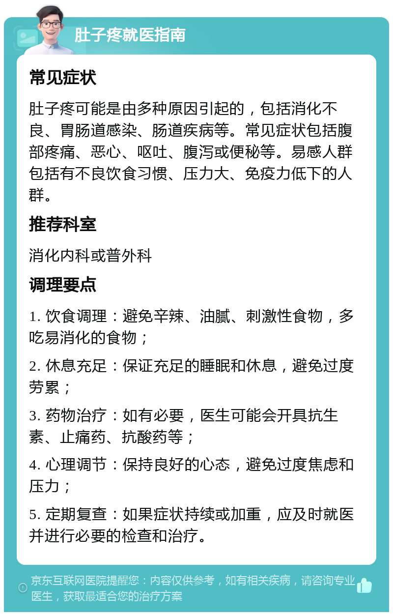 肚子疼就医指南 常见症状 肚子疼可能是由多种原因引起的，包括消化不良、胃肠道感染、肠道疾病等。常见症状包括腹部疼痛、恶心、呕吐、腹泻或便秘等。易感人群包括有不良饮食习惯、压力大、免疫力低下的人群。 推荐科室 消化内科或普外科 调理要点 1. 饮食调理：避免辛辣、油腻、刺激性食物，多吃易消化的食物； 2. 休息充足：保证充足的睡眠和休息，避免过度劳累； 3. 药物治疗：如有必要，医生可能会开具抗生素、止痛药、抗酸药等； 4. 心理调节：保持良好的心态，避免过度焦虑和压力； 5. 定期复查：如果症状持续或加重，应及时就医并进行必要的检查和治疗。