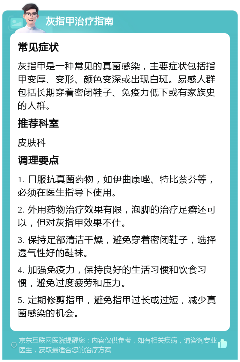 灰指甲治疗指南 常见症状 灰指甲是一种常见的真菌感染，主要症状包括指甲变厚、变形、颜色变深或出现白斑。易感人群包括长期穿着密闭鞋子、免疫力低下或有家族史的人群。 推荐科室 皮肤科 调理要点 1. 口服抗真菌药物，如伊曲康唑、特比萘芬等，必须在医生指导下使用。 2. 外用药物治疗效果有限，泡脚的治疗足癣还可以，但对灰指甲效果不佳。 3. 保持足部清洁干燥，避免穿着密闭鞋子，选择透气性好的鞋袜。 4. 加强免疫力，保持良好的生活习惯和饮食习惯，避免过度疲劳和压力。 5. 定期修剪指甲，避免指甲过长或过短，减少真菌感染的机会。