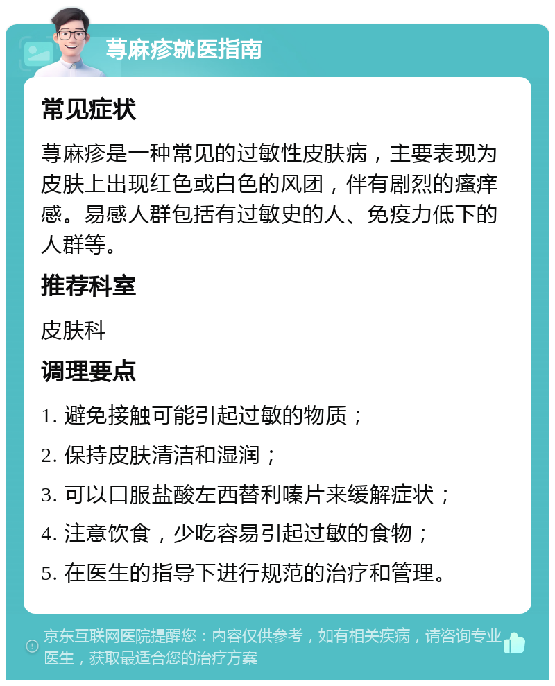 荨麻疹就医指南 常见症状 荨麻疹是一种常见的过敏性皮肤病，主要表现为皮肤上出现红色或白色的风团，伴有剧烈的瘙痒感。易感人群包括有过敏史的人、免疫力低下的人群等。 推荐科室 皮肤科 调理要点 1. 避免接触可能引起过敏的物质； 2. 保持皮肤清洁和湿润； 3. 可以口服盐酸左西替利嗪片来缓解症状； 4. 注意饮食，少吃容易引起过敏的食物； 5. 在医生的指导下进行规范的治疗和管理。