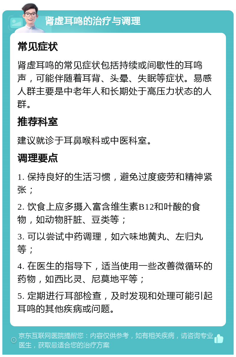 肾虚耳鸣的治疗与调理 常见症状 肾虚耳鸣的常见症状包括持续或间歇性的耳鸣声，可能伴随着耳背、头晕、失眠等症状。易感人群主要是中老年人和长期处于高压力状态的人群。 推荐科室 建议就诊于耳鼻喉科或中医科室。 调理要点 1. 保持良好的生活习惯，避免过度疲劳和精神紧张； 2. 饮食上应多摄入富含维生素B12和叶酸的食物，如动物肝脏、豆类等； 3. 可以尝试中药调理，如六味地黄丸、左归丸等； 4. 在医生的指导下，适当使用一些改善微循环的药物，如西比灵、尼莫地平等； 5. 定期进行耳部检查，及时发现和处理可能引起耳鸣的其他疾病或问题。