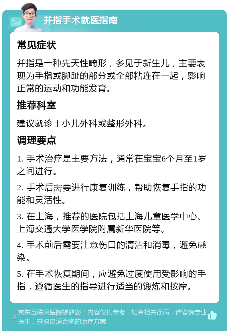 并指手术就医指南 常见症状 并指是一种先天性畸形，多见于新生儿，主要表现为手指或脚趾的部分或全部粘连在一起，影响正常的运动和功能发育。 推荐科室 建议就诊于小儿外科或整形外科。 调理要点 1. 手术治疗是主要方法，通常在宝宝6个月至1岁之间进行。 2. 手术后需要进行康复训练，帮助恢复手指的功能和灵活性。 3. 在上海，推荐的医院包括上海儿童医学中心、上海交通大学医学院附属新华医院等。 4. 手术前后需要注意伤口的清洁和消毒，避免感染。 5. 在手术恢复期间，应避免过度使用受影响的手指，遵循医生的指导进行适当的锻炼和按摩。