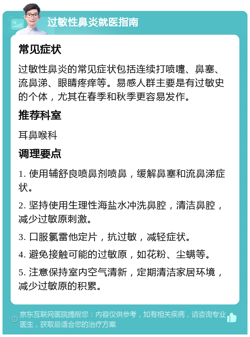 过敏性鼻炎就医指南 常见症状 过敏性鼻炎的常见症状包括连续打喷嚏、鼻塞、流鼻涕、眼睛疼痒等。易感人群主要是有过敏史的个体，尤其在春季和秋季更容易发作。 推荐科室 耳鼻喉科 调理要点 1. 使用辅舒良喷鼻剂喷鼻，缓解鼻塞和流鼻涕症状。 2. 坚持使用生理性海盐水冲洗鼻腔，清洁鼻腔，减少过敏原刺激。 3. 口服氯雷他定片，抗过敏，减轻症状。 4. 避免接触可能的过敏原，如花粉、尘螨等。 5. 注意保持室内空气清新，定期清洁家居环境，减少过敏原的积累。