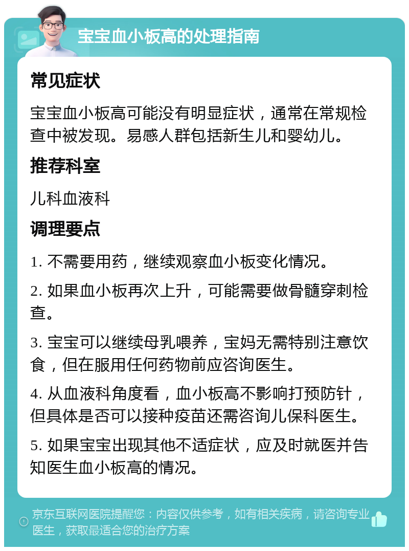 宝宝血小板高的处理指南 常见症状 宝宝血小板高可能没有明显症状，通常在常规检查中被发现。易感人群包括新生儿和婴幼儿。 推荐科室 儿科血液科 调理要点 1. 不需要用药，继续观察血小板变化情况。 2. 如果血小板再次上升，可能需要做骨髓穿刺检查。 3. 宝宝可以继续母乳喂养，宝妈无需特别注意饮食，但在服用任何药物前应咨询医生。 4. 从血液科角度看，血小板高不影响打预防针，但具体是否可以接种疫苗还需咨询儿保科医生。 5. 如果宝宝出现其他不适症状，应及时就医并告知医生血小板高的情况。