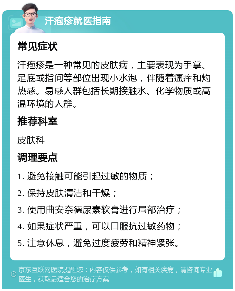 汗疱疹就医指南 常见症状 汗疱疹是一种常见的皮肤病，主要表现为手掌、足底或指间等部位出现小水泡，伴随着瘙痒和灼热感。易感人群包括长期接触水、化学物质或高温环境的人群。 推荐科室 皮肤科 调理要点 1. 避免接触可能引起过敏的物质； 2. 保持皮肤清洁和干燥； 3. 使用曲安奈德尿素软膏进行局部治疗； 4. 如果症状严重，可以口服抗过敏药物； 5. 注意休息，避免过度疲劳和精神紧张。