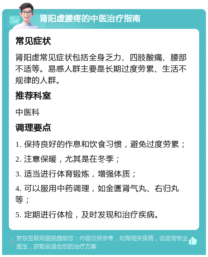 肾阳虚腰疼的中医治疗指南 常见症状 肾阳虚常见症状包括全身乏力、四肢酸痛、腰部不适等。易感人群主要是长期过度劳累、生活不规律的人群。 推荐科室 中医科 调理要点 1. 保持良好的作息和饮食习惯，避免过度劳累； 2. 注意保暖，尤其是在冬季； 3. 适当进行体育锻炼，增强体质； 4. 可以服用中药调理，如金匮肾气丸、右归丸等； 5. 定期进行体检，及时发现和治疗疾病。