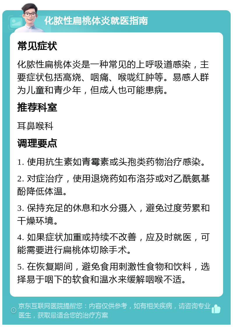 化脓性扁桃体炎就医指南 常见症状 化脓性扁桃体炎是一种常见的上呼吸道感染，主要症状包括高烧、咽痛、喉咙红肿等。易感人群为儿童和青少年，但成人也可能患病。 推荐科室 耳鼻喉科 调理要点 1. 使用抗生素如青霉素或头孢类药物治疗感染。 2. 对症治疗，使用退烧药如布洛芬或对乙酰氨基酚降低体温。 3. 保持充足的休息和水分摄入，避免过度劳累和干燥环境。 4. 如果症状加重或持续不改善，应及时就医，可能需要进行扁桃体切除手术。 5. 在恢复期间，避免食用刺激性食物和饮料，选择易于咽下的软食和温水来缓解咽喉不适。