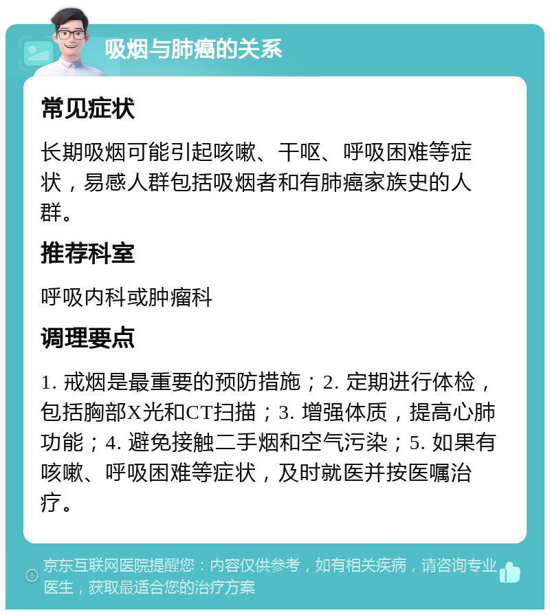 吸烟与肺癌的关系 常见症状 长期吸烟可能引起咳嗽、干呕、呼吸困难等症状，易感人群包括吸烟者和有肺癌家族史的人群。 推荐科室 呼吸内科或肿瘤科 调理要点 1. 戒烟是最重要的预防措施；2. 定期进行体检，包括胸部X光和CT扫描；3. 增强体质，提高心肺功能；4. 避免接触二手烟和空气污染；5. 如果有咳嗽、呼吸困难等症状，及时就医并按医嘱治疗。