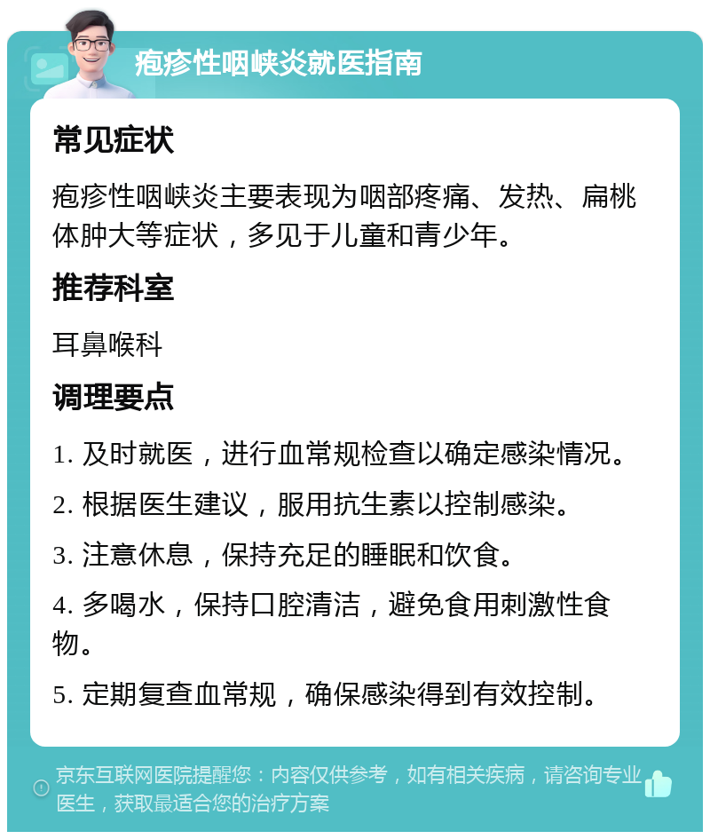 疱疹性咽峡炎就医指南 常见症状 疱疹性咽峡炎主要表现为咽部疼痛、发热、扁桃体肿大等症状，多见于儿童和青少年。 推荐科室 耳鼻喉科 调理要点 1. 及时就医，进行血常规检查以确定感染情况。 2. 根据医生建议，服用抗生素以控制感染。 3. 注意休息，保持充足的睡眠和饮食。 4. 多喝水，保持口腔清洁，避免食用刺激性食物。 5. 定期复查血常规，确保感染得到有效控制。