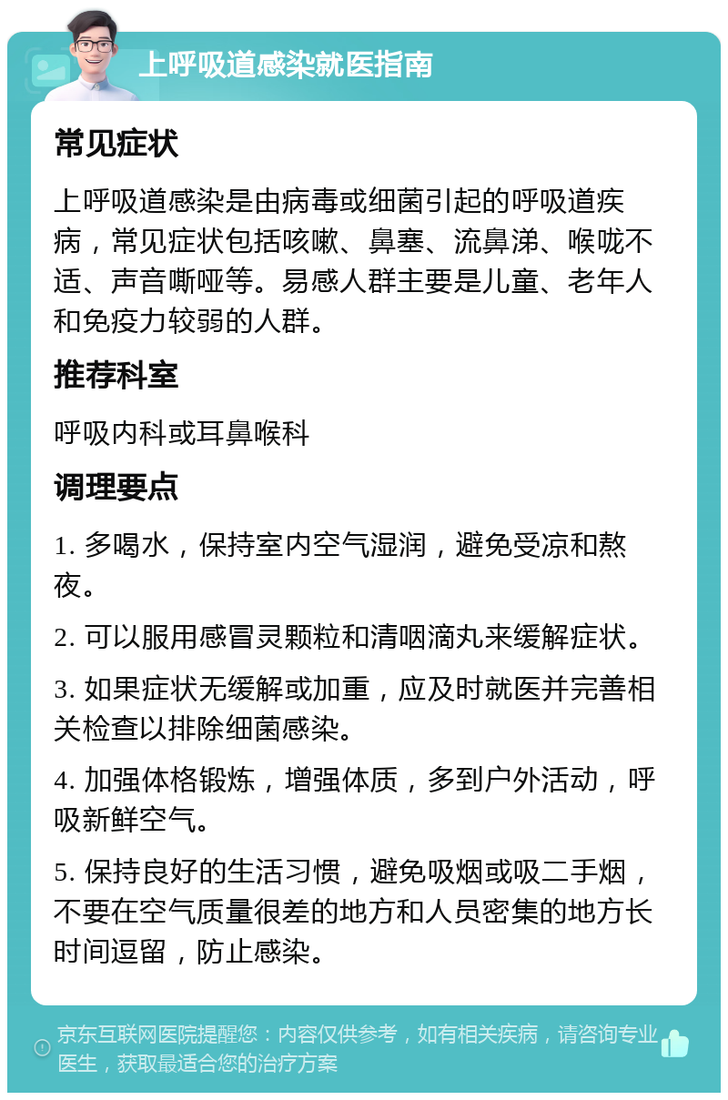 上呼吸道感染就医指南 常见症状 上呼吸道感染是由病毒或细菌引起的呼吸道疾病，常见症状包括咳嗽、鼻塞、流鼻涕、喉咙不适、声音嘶哑等。易感人群主要是儿童、老年人和免疫力较弱的人群。 推荐科室 呼吸内科或耳鼻喉科 调理要点 1. 多喝水，保持室内空气湿润，避免受凉和熬夜。 2. 可以服用感冒灵颗粒和清咽滴丸来缓解症状。 3. 如果症状无缓解或加重，应及时就医并完善相关检查以排除细菌感染。 4. 加强体格锻炼，增强体质，多到户外活动，呼吸新鲜空气。 5. 保持良好的生活习惯，避免吸烟或吸二手烟，不要在空气质量很差的地方和人员密集的地方长时间逗留，防止感染。