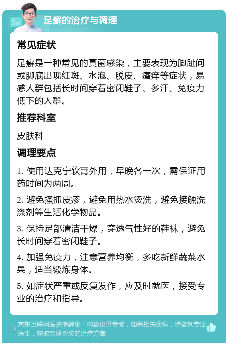 足癣的治疗与调理 常见症状 足癣是一种常见的真菌感染，主要表现为脚趾间或脚底出现红斑、水泡、脱皮、瘙痒等症状，易感人群包括长时间穿着密闭鞋子、多汗、免疫力低下的人群。 推荐科室 皮肤科 调理要点 1. 使用达克宁软膏外用，早晚各一次，需保证用药时间为两周。 2. 避免搔抓皮疹，避免用热水烫洗，避免接触洗涤剂等生活化学物品。 3. 保持足部清洁干燥，穿透气性好的鞋袜，避免长时间穿着密闭鞋子。 4. 加强免疫力，注意营养均衡，多吃新鲜蔬菜水果，适当锻炼身体。 5. 如症状严重或反复发作，应及时就医，接受专业的治疗和指导。