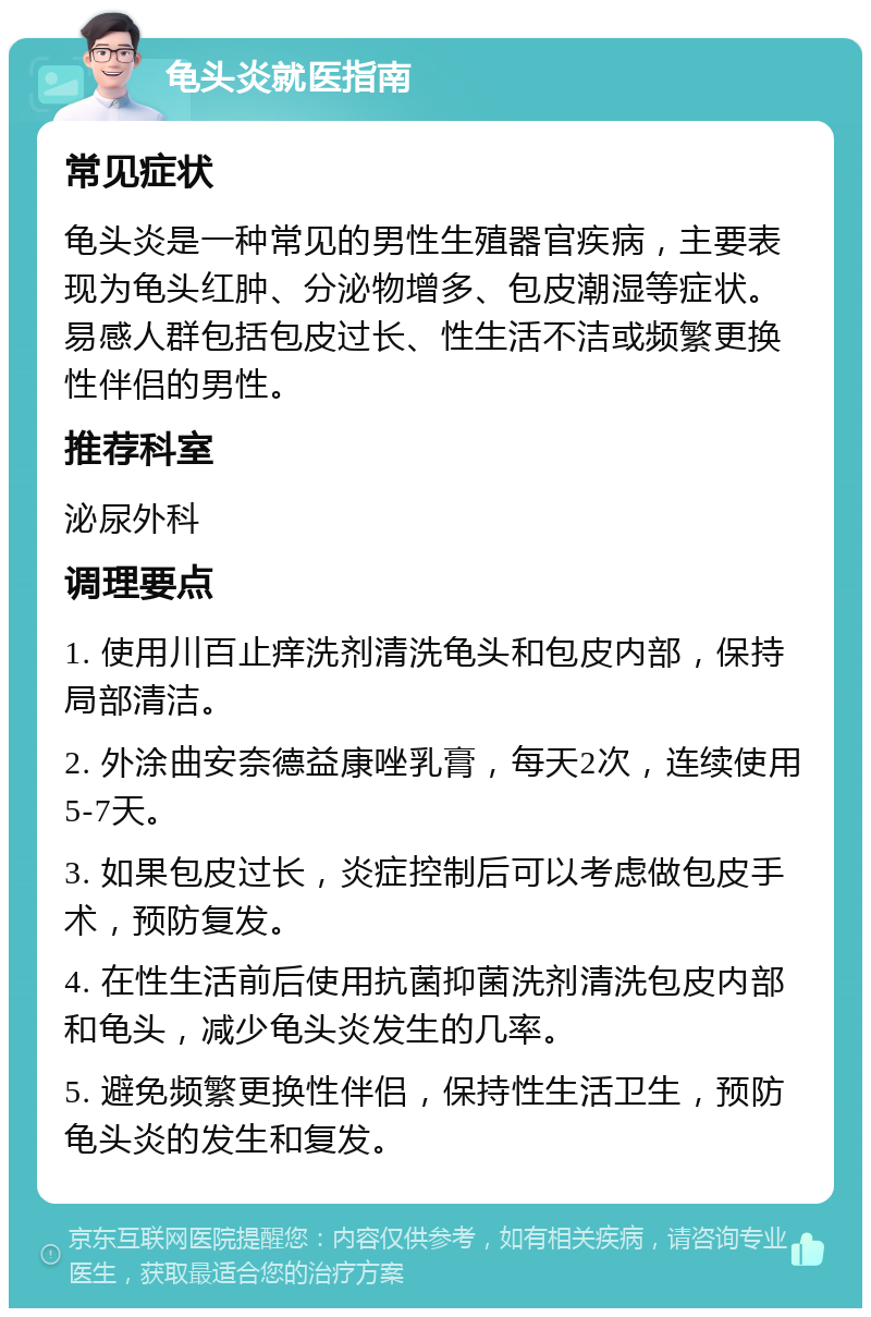 龟头炎就医指南 常见症状 龟头炎是一种常见的男性生殖器官疾病，主要表现为龟头红肿、分泌物增多、包皮潮湿等症状。易感人群包括包皮过长、性生活不洁或频繁更换性伴侣的男性。 推荐科室 泌尿外科 调理要点 1. 使用川百止痒洗剂清洗龟头和包皮内部，保持局部清洁。 2. 外涂曲安奈德益康唑乳膏，每天2次，连续使用5-7天。 3. 如果包皮过长，炎症控制后可以考虑做包皮手术，预防复发。 4. 在性生活前后使用抗菌抑菌洗剂清洗包皮内部和龟头，减少龟头炎发生的几率。 5. 避免频繁更换性伴侣，保持性生活卫生，预防龟头炎的发生和复发。