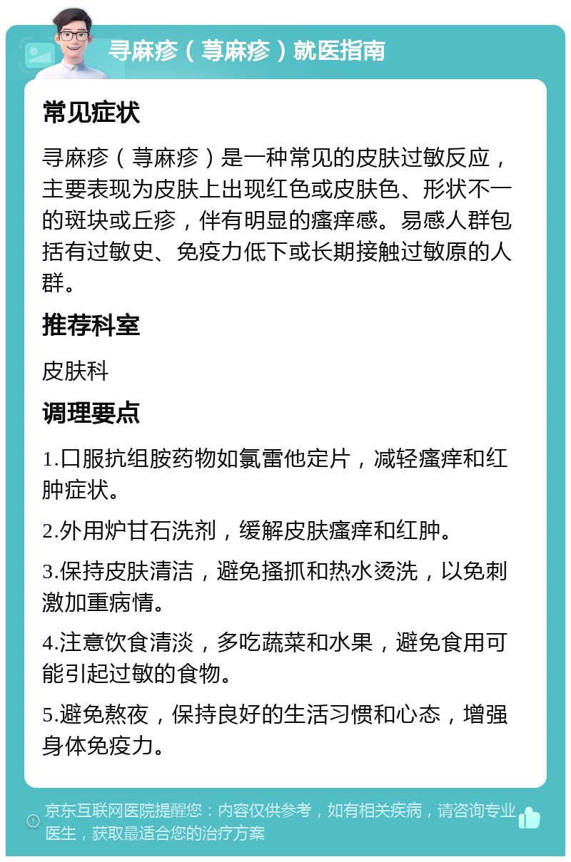 寻麻疹（荨麻疹）就医指南 常见症状 寻麻疹（荨麻疹）是一种常见的皮肤过敏反应，主要表现为皮肤上出现红色或皮肤色、形状不一的斑块或丘疹，伴有明显的瘙痒感。易感人群包括有过敏史、免疫力低下或长期接触过敏原的人群。 推荐科室 皮肤科 调理要点 1.口服抗组胺药物如氯雷他定片，减轻瘙痒和红肿症状。 2.外用炉甘石洗剂，缓解皮肤瘙痒和红肿。 3.保持皮肤清洁，避免搔抓和热水烫洗，以免刺激加重病情。 4.注意饮食清淡，多吃蔬菜和水果，避免食用可能引起过敏的食物。 5.避免熬夜，保持良好的生活习惯和心态，增强身体免疫力。