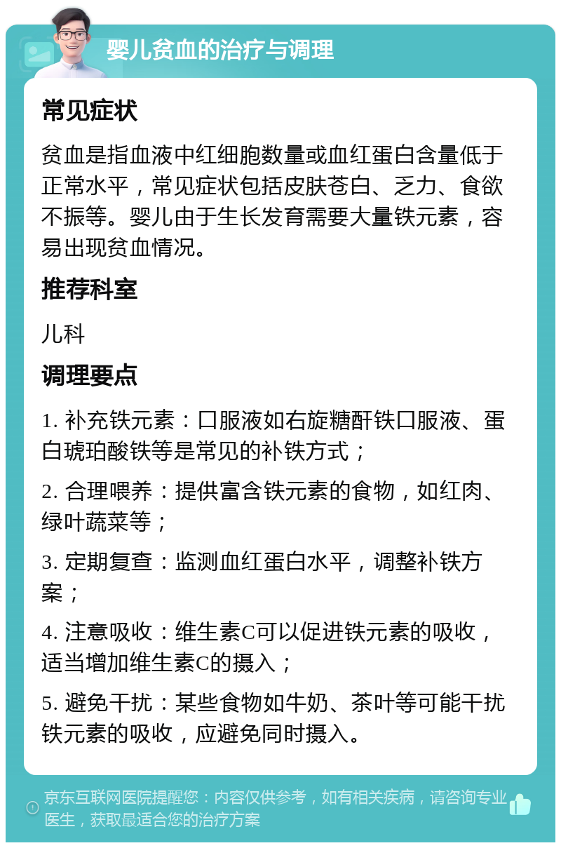 婴儿贫血的治疗与调理 常见症状 贫血是指血液中红细胞数量或血红蛋白含量低于正常水平，常见症状包括皮肤苍白、乏力、食欲不振等。婴儿由于生长发育需要大量铁元素，容易出现贫血情况。 推荐科室 儿科 调理要点 1. 补充铁元素：口服液如右旋糖酐铁口服液、蛋白琥珀酸铁等是常见的补铁方式； 2. 合理喂养：提供富含铁元素的食物，如红肉、绿叶蔬菜等； 3. 定期复查：监测血红蛋白水平，调整补铁方案； 4. 注意吸收：维生素C可以促进铁元素的吸收，适当增加维生素C的摄入； 5. 避免干扰：某些食物如牛奶、茶叶等可能干扰铁元素的吸收，应避免同时摄入。