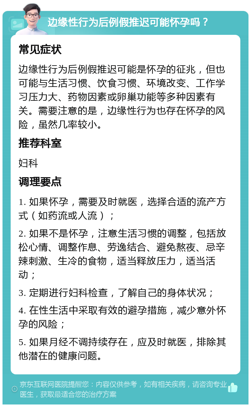 边缘性行为后例假推迟可能怀孕吗？ 常见症状 边缘性行为后例假推迟可能是怀孕的征兆，但也可能与生活习惯、饮食习惯、环境改变、工作学习压力大、药物因素或卵巢功能等多种因素有关。需要注意的是，边缘性行为也存在怀孕的风险，虽然几率较小。 推荐科室 妇科 调理要点 1. 如果怀孕，需要及时就医，选择合适的流产方式（如药流或人流）； 2. 如果不是怀孕，注意生活习惯的调整，包括放松心情、调整作息、劳逸结合、避免熬夜、忌辛辣刺激、生冷的食物，适当释放压力，适当活动； 3. 定期进行妇科检查，了解自己的身体状况； 4. 在性生活中采取有效的避孕措施，减少意外怀孕的风险； 5. 如果月经不调持续存在，应及时就医，排除其他潜在的健康问题。