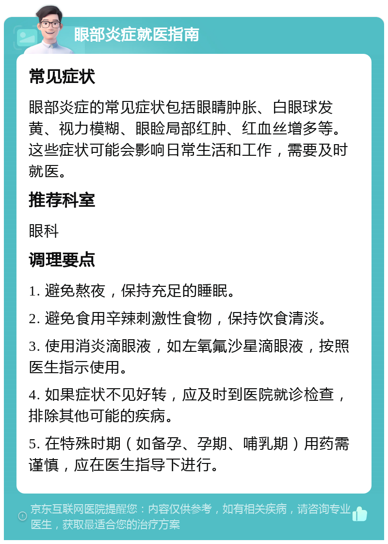 眼部炎症就医指南 常见症状 眼部炎症的常见症状包括眼睛肿胀、白眼球发黄、视力模糊、眼睑局部红肿、红血丝增多等。这些症状可能会影响日常生活和工作，需要及时就医。 推荐科室 眼科 调理要点 1. 避免熬夜，保持充足的睡眠。 2. 避免食用辛辣刺激性食物，保持饮食清淡。 3. 使用消炎滴眼液，如左氧氟沙星滴眼液，按照医生指示使用。 4. 如果症状不见好转，应及时到医院就诊检查，排除其他可能的疾病。 5. 在特殊时期（如备孕、孕期、哺乳期）用药需谨慎，应在医生指导下进行。