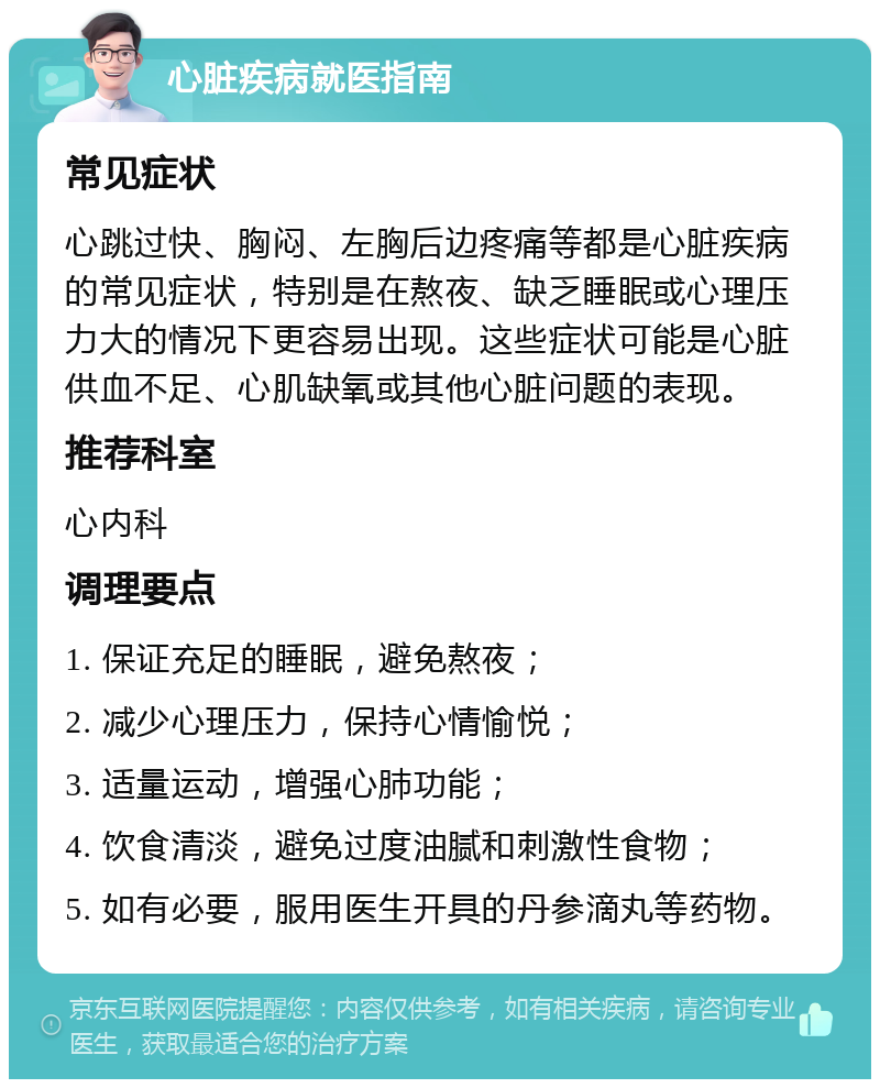 心脏疾病就医指南 常见症状 心跳过快、胸闷、左胸后边疼痛等都是心脏疾病的常见症状，特别是在熬夜、缺乏睡眠或心理压力大的情况下更容易出现。这些症状可能是心脏供血不足、心肌缺氧或其他心脏问题的表现。 推荐科室 心内科 调理要点 1. 保证充足的睡眠，避免熬夜； 2. 减少心理压力，保持心情愉悦； 3. 适量运动，增强心肺功能； 4. 饮食清淡，避免过度油腻和刺激性食物； 5. 如有必要，服用医生开具的丹参滴丸等药物。