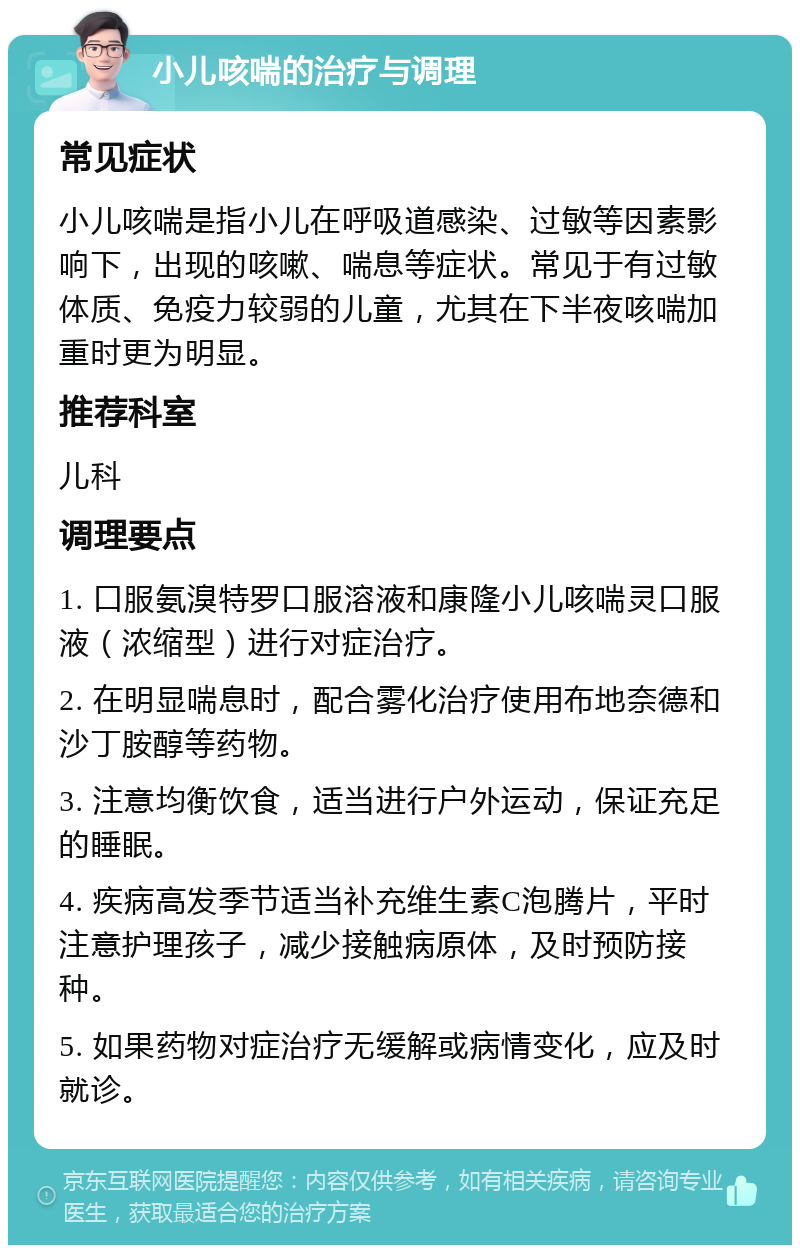 小儿咳喘的治疗与调理 常见症状 小儿咳喘是指小儿在呼吸道感染、过敏等因素影响下，出现的咳嗽、喘息等症状。常见于有过敏体质、免疫力较弱的儿童，尤其在下半夜咳喘加重时更为明显。 推荐科室 儿科 调理要点 1. 口服氨溴特罗口服溶液和康隆小儿咳喘灵口服液（浓缩型）进行对症治疗。 2. 在明显喘息时，配合雾化治疗使用布地奈德和沙丁胺醇等药物。 3. 注意均衡饮食，适当进行户外运动，保证充足的睡眠。 4. 疾病高发季节适当补充维生素C泡腾片，平时注意护理孩子，减少接触病原体，及时预防接种。 5. 如果药物对症治疗无缓解或病情变化，应及时就诊。