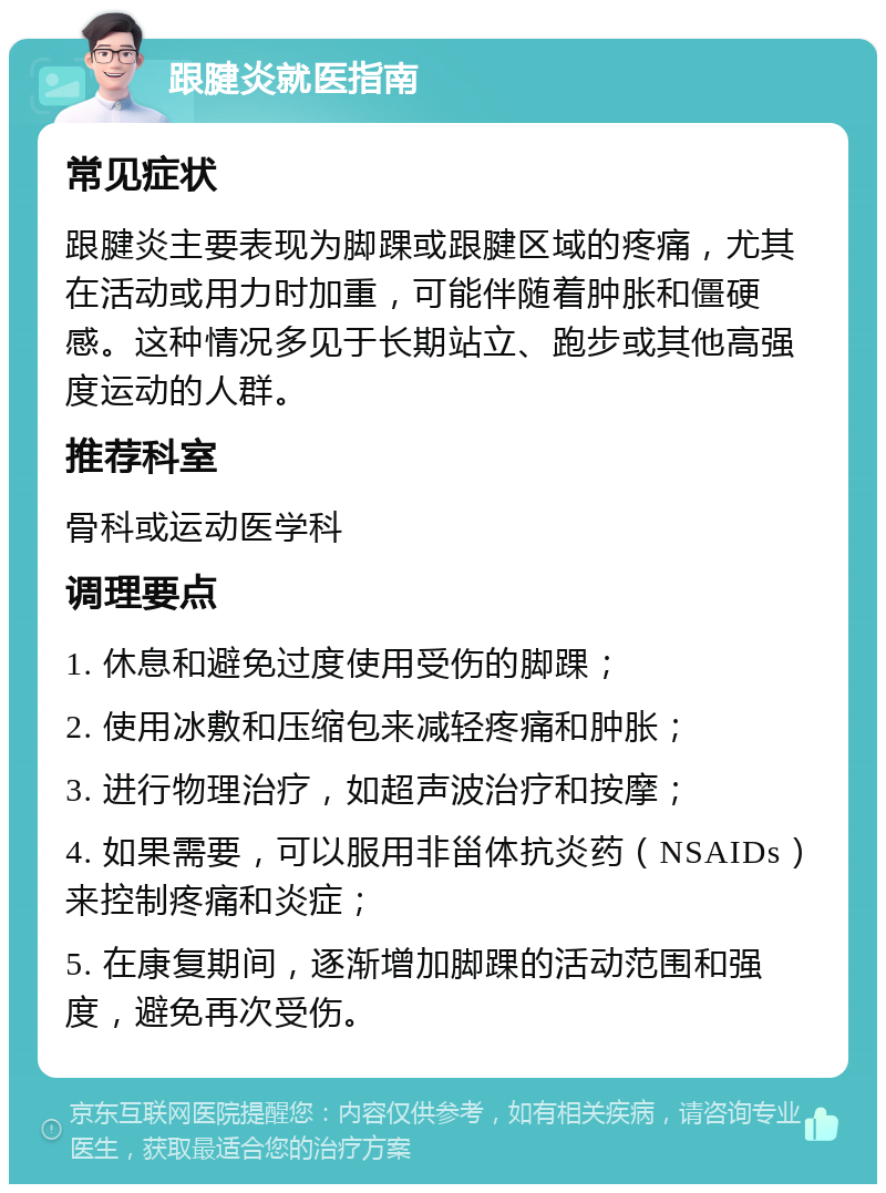 跟腱炎就医指南 常见症状 跟腱炎主要表现为脚踝或跟腱区域的疼痛，尤其在活动或用力时加重，可能伴随着肿胀和僵硬感。这种情况多见于长期站立、跑步或其他高强度运动的人群。 推荐科室 骨科或运动医学科 调理要点 1. 休息和避免过度使用受伤的脚踝； 2. 使用冰敷和压缩包来减轻疼痛和肿胀； 3. 进行物理治疗，如超声波治疗和按摩； 4. 如果需要，可以服用非甾体抗炎药（NSAIDs）来控制疼痛和炎症； 5. 在康复期间，逐渐增加脚踝的活动范围和强度，避免再次受伤。