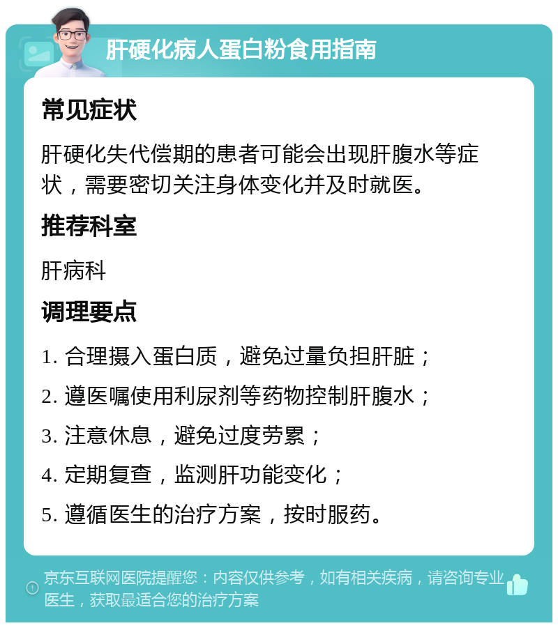 肝硬化病人蛋白粉食用指南 常见症状 肝硬化失代偿期的患者可能会出现肝腹水等症状，需要密切关注身体变化并及时就医。 推荐科室 肝病科 调理要点 1. 合理摄入蛋白质，避免过量负担肝脏； 2. 遵医嘱使用利尿剂等药物控制肝腹水； 3. 注意休息，避免过度劳累； 4. 定期复查，监测肝功能变化； 5. 遵循医生的治疗方案，按时服药。