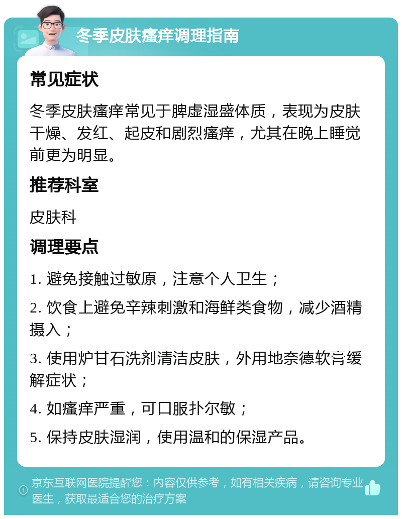 冬季皮肤瘙痒调理指南 常见症状 冬季皮肤瘙痒常见于脾虚湿盛体质，表现为皮肤干燥、发红、起皮和剧烈瘙痒，尤其在晚上睡觉前更为明显。 推荐科室 皮肤科 调理要点 1. 避免接触过敏原，注意个人卫生； 2. 饮食上避免辛辣刺激和海鲜类食物，减少酒精摄入； 3. 使用炉甘石洗剂清洁皮肤，外用地奈德软膏缓解症状； 4. 如瘙痒严重，可口服扑尔敏； 5. 保持皮肤湿润，使用温和的保湿产品。