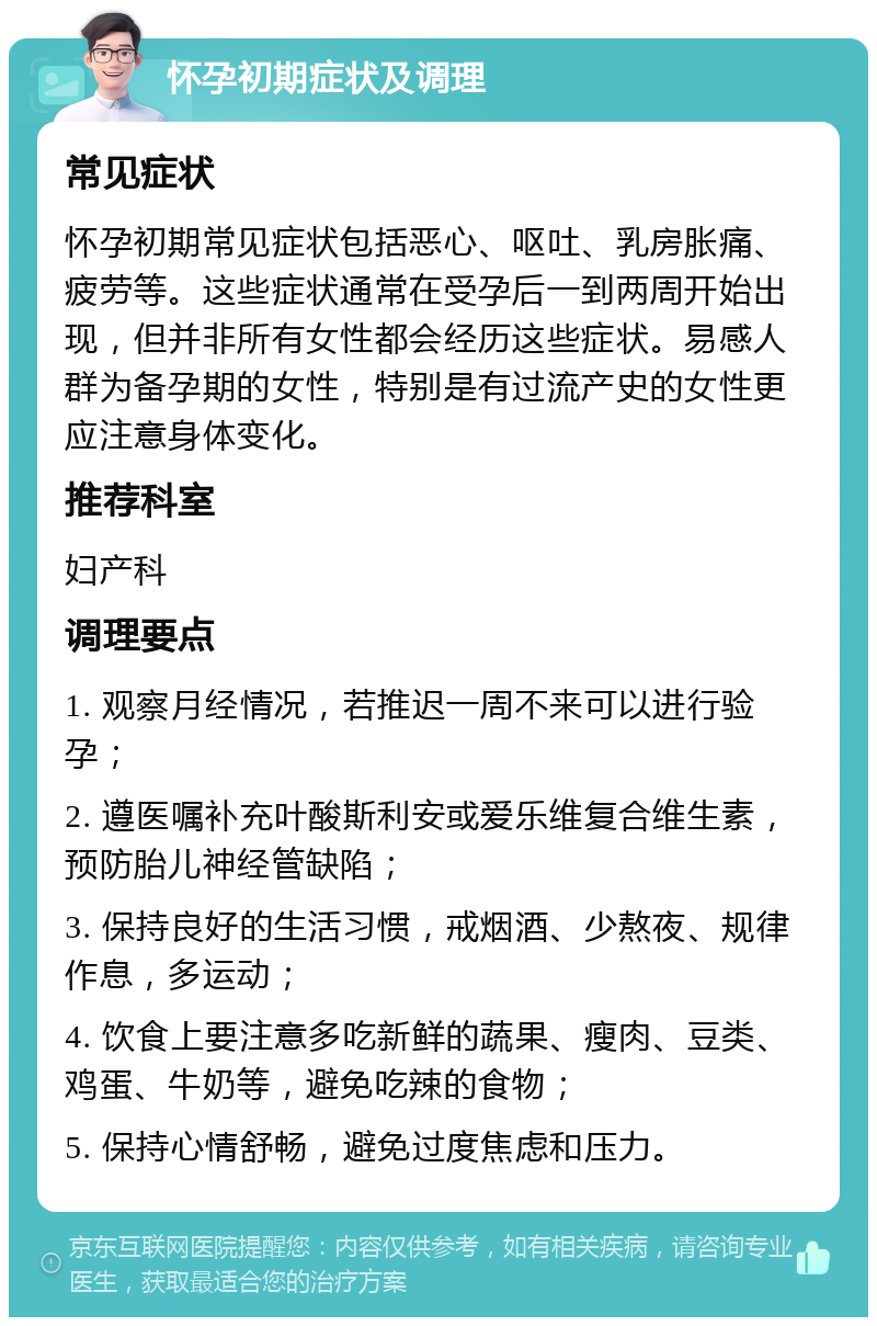 怀孕初期症状及调理 常见症状 怀孕初期常见症状包括恶心、呕吐、乳房胀痛、疲劳等。这些症状通常在受孕后一到两周开始出现，但并非所有女性都会经历这些症状。易感人群为备孕期的女性，特别是有过流产史的女性更应注意身体变化。 推荐科室 妇产科 调理要点 1. 观察月经情况，若推迟一周不来可以进行验孕； 2. 遵医嘱补充叶酸斯利安或爱乐维复合维生素，预防胎儿神经管缺陷； 3. 保持良好的生活习惯，戒烟酒、少熬夜、规律作息，多运动； 4. 饮食上要注意多吃新鲜的蔬果、瘦肉、豆类、鸡蛋、牛奶等，避免吃辣的食物； 5. 保持心情舒畅，避免过度焦虑和压力。