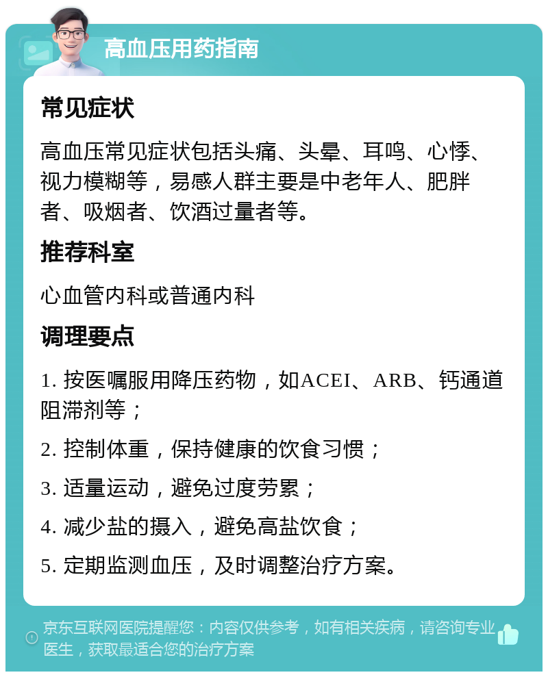 高血压用药指南 常见症状 高血压常见症状包括头痛、头晕、耳鸣、心悸、视力模糊等，易感人群主要是中老年人、肥胖者、吸烟者、饮酒过量者等。 推荐科室 心血管内科或普通内科 调理要点 1. 按医嘱服用降压药物，如ACEI、ARB、钙通道阻滞剂等； 2. 控制体重，保持健康的饮食习惯； 3. 适量运动，避免过度劳累； 4. 减少盐的摄入，避免高盐饮食； 5. 定期监测血压，及时调整治疗方案。