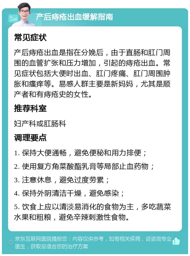 产后痔疮出血缓解指南 常见症状 产后痔疮出血是指在分娩后，由于直肠和肛门周围的血管扩张和压力增加，引起的痔疮出血。常见症状包括大便时出血、肛门疼痛、肛门周围肿胀和瘙痒等。易感人群主要是新妈妈，尤其是顺产者和有痔疮史的女性。 推荐科室 妇产科或肛肠科 调理要点 1. 保持大便通畅，避免便秘和用力排便； 2. 使用复方角菜酸酯乳膏等局部止血药物； 3. 注意休息，避免过度劳累； 4. 保持外阴清洁干燥，避免感染； 5. 饮食上应以清淡易消化的食物为主，多吃蔬菜水果和粗粮，避免辛辣刺激性食物。