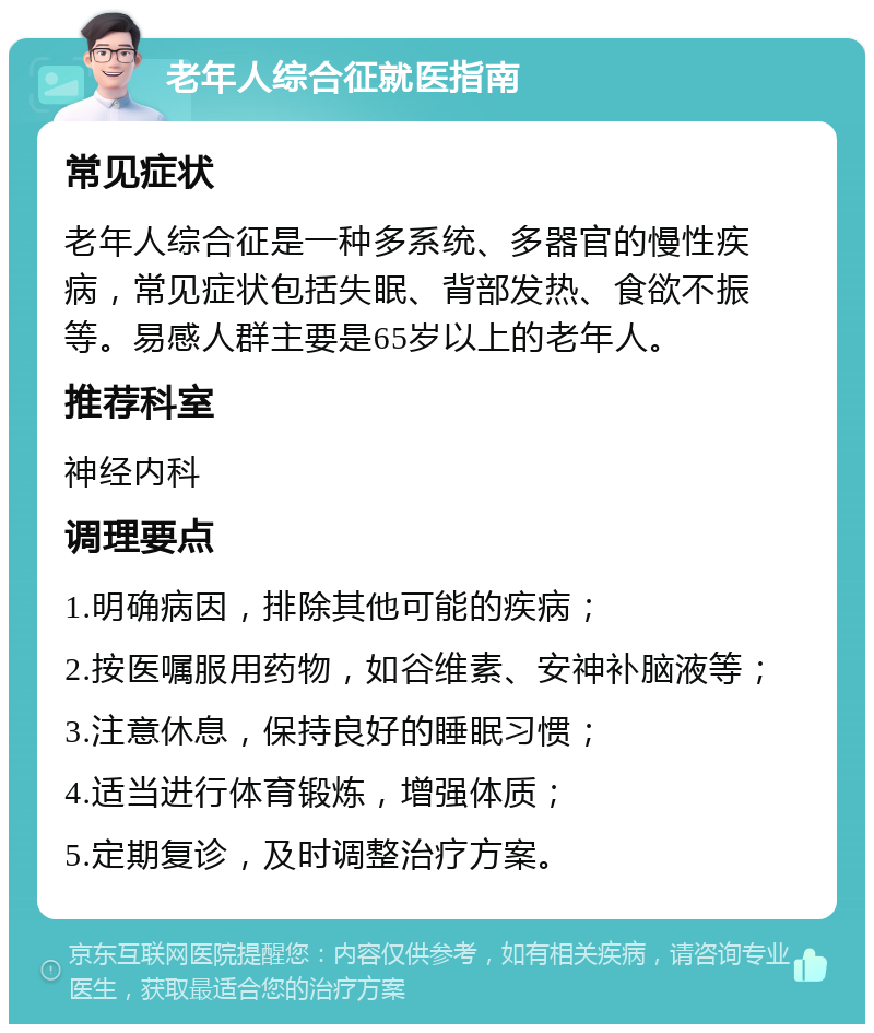 老年人综合征就医指南 常见症状 老年人综合征是一种多系统、多器官的慢性疾病，常见症状包括失眠、背部发热、食欲不振等。易感人群主要是65岁以上的老年人。 推荐科室 神经内科 调理要点 1.明确病因，排除其他可能的疾病； 2.按医嘱服用药物，如谷维素、安神补脑液等； 3.注意休息，保持良好的睡眠习惯； 4.适当进行体育锻炼，增强体质； 5.定期复诊，及时调整治疗方案。