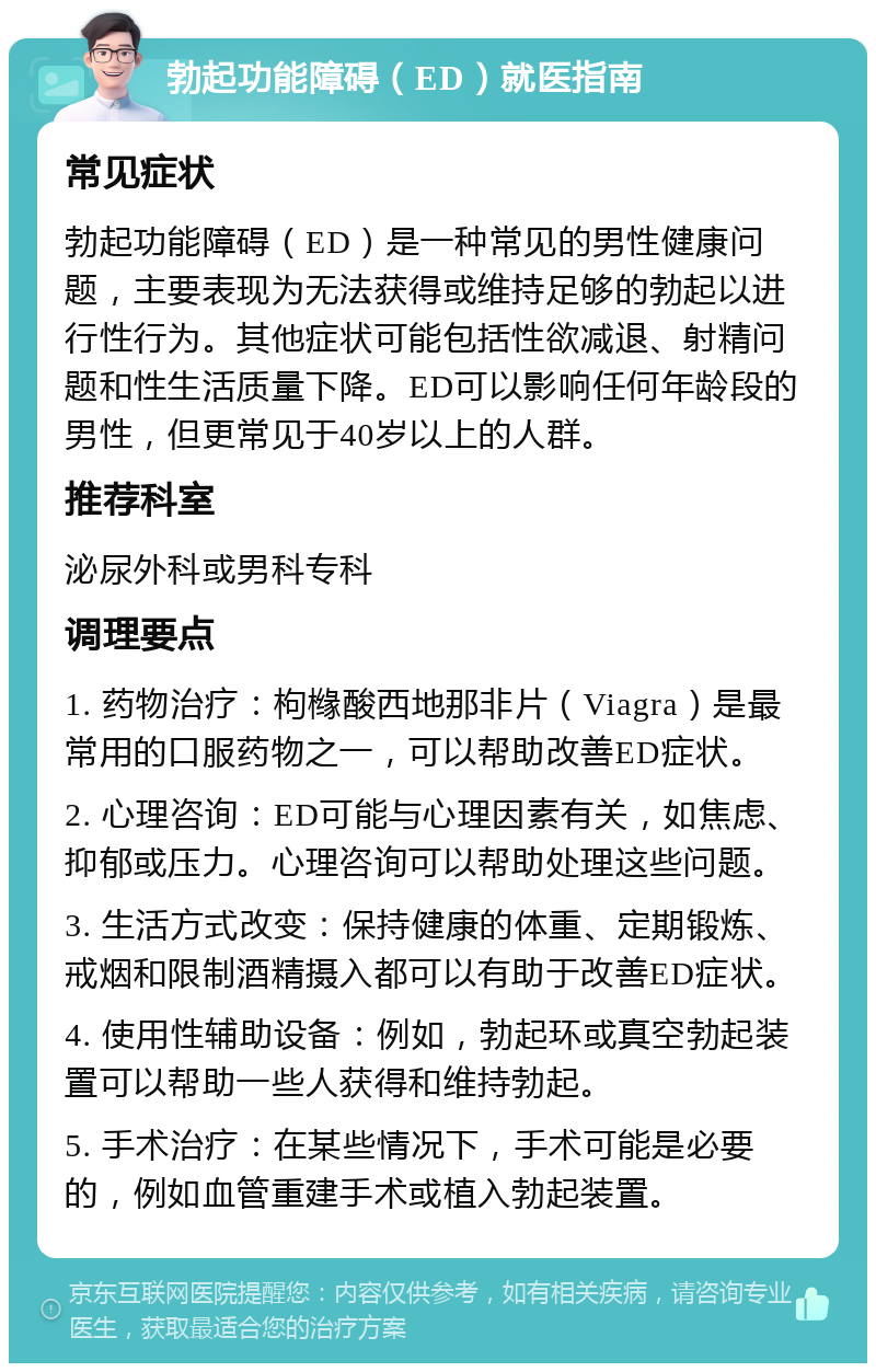 勃起功能障碍（ED）就医指南 常见症状 勃起功能障碍（ED）是一种常见的男性健康问题，主要表现为无法获得或维持足够的勃起以进行性行为。其他症状可能包括性欲减退、射精问题和性生活质量下降。ED可以影响任何年龄段的男性，但更常见于40岁以上的人群。 推荐科室 泌尿外科或男科专科 调理要点 1. 药物治疗：枸橼酸西地那非片（Viagra）是最常用的口服药物之一，可以帮助改善ED症状。 2. 心理咨询：ED可能与心理因素有关，如焦虑、抑郁或压力。心理咨询可以帮助处理这些问题。 3. 生活方式改变：保持健康的体重、定期锻炼、戒烟和限制酒精摄入都可以有助于改善ED症状。 4. 使用性辅助设备：例如，勃起环或真空勃起装置可以帮助一些人获得和维持勃起。 5. 手术治疗：在某些情况下，手术可能是必要的，例如血管重建手术或植入勃起装置。