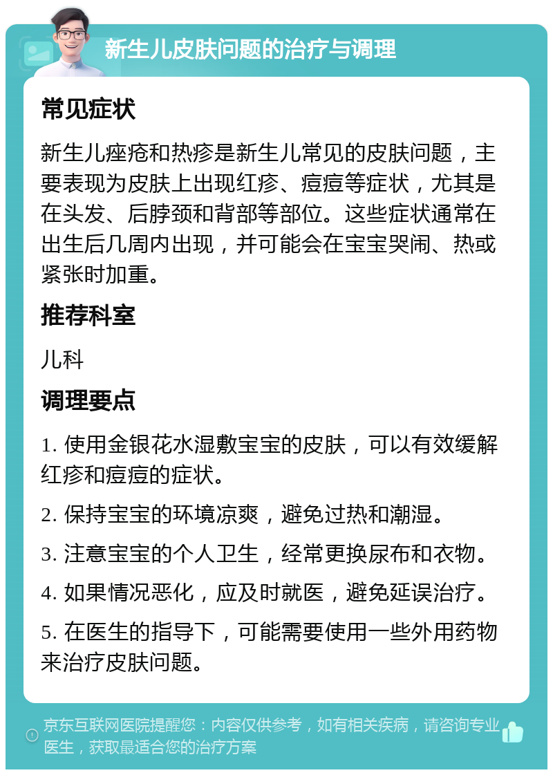 新生儿皮肤问题的治疗与调理 常见症状 新生儿痤疮和热疹是新生儿常见的皮肤问题，主要表现为皮肤上出现红疹、痘痘等症状，尤其是在头发、后脖颈和背部等部位。这些症状通常在出生后几周内出现，并可能会在宝宝哭闹、热或紧张时加重。 推荐科室 儿科 调理要点 1. 使用金银花水湿敷宝宝的皮肤，可以有效缓解红疹和痘痘的症状。 2. 保持宝宝的环境凉爽，避免过热和潮湿。 3. 注意宝宝的个人卫生，经常更换尿布和衣物。 4. 如果情况恶化，应及时就医，避免延误治疗。 5. 在医生的指导下，可能需要使用一些外用药物来治疗皮肤问题。