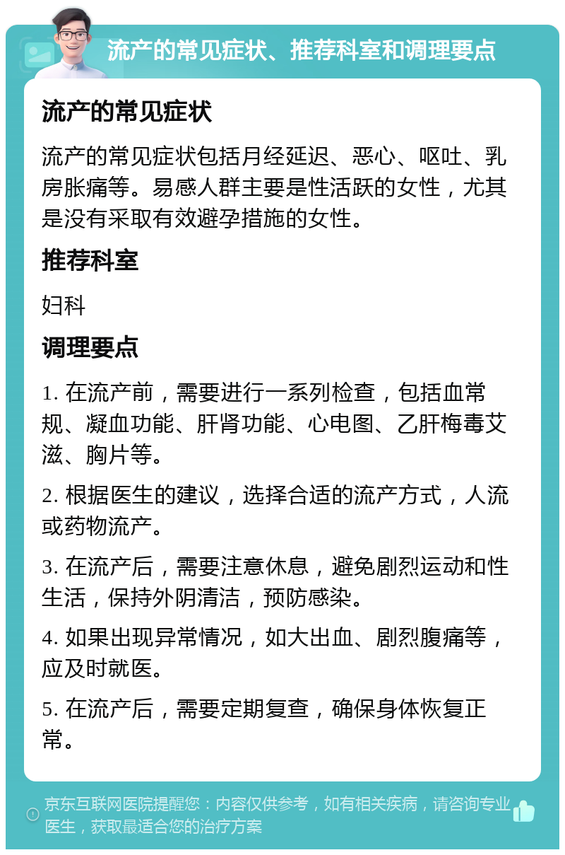 流产的常见症状、推荐科室和调理要点 流产的常见症状 流产的常见症状包括月经延迟、恶心、呕吐、乳房胀痛等。易感人群主要是性活跃的女性，尤其是没有采取有效避孕措施的女性。 推荐科室 妇科 调理要点 1. 在流产前，需要进行一系列检查，包括血常规、凝血功能、肝肾功能、心电图、乙肝梅毒艾滋、胸片等。 2. 根据医生的建议，选择合适的流产方式，人流或药物流产。 3. 在流产后，需要注意休息，避免剧烈运动和性生活，保持外阴清洁，预防感染。 4. 如果出现异常情况，如大出血、剧烈腹痛等，应及时就医。 5. 在流产后，需要定期复查，确保身体恢复正常。