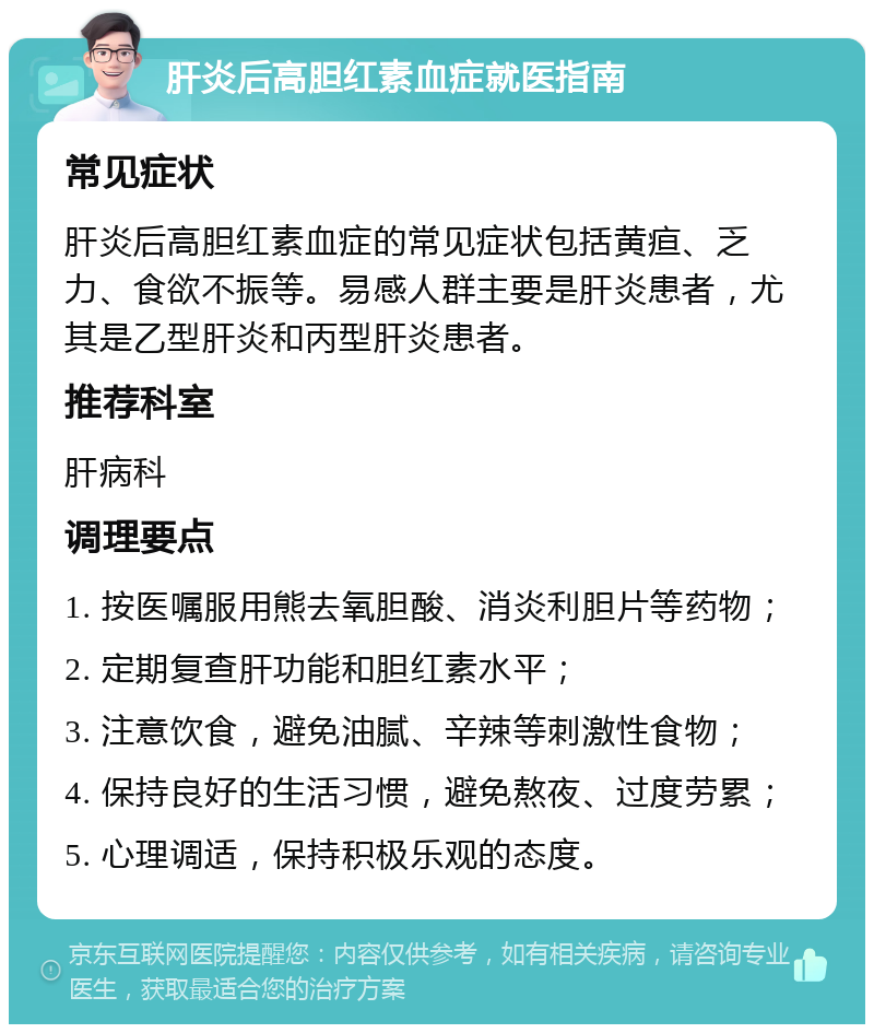 肝炎后高胆红素血症就医指南 常见症状 肝炎后高胆红素血症的常见症状包括黄疸、乏力、食欲不振等。易感人群主要是肝炎患者，尤其是乙型肝炎和丙型肝炎患者。 推荐科室 肝病科 调理要点 1. 按医嘱服用熊去氧胆酸、消炎利胆片等药物； 2. 定期复查肝功能和胆红素水平； 3. 注意饮食，避免油腻、辛辣等刺激性食物； 4. 保持良好的生活习惯，避免熬夜、过度劳累； 5. 心理调适，保持积极乐观的态度。