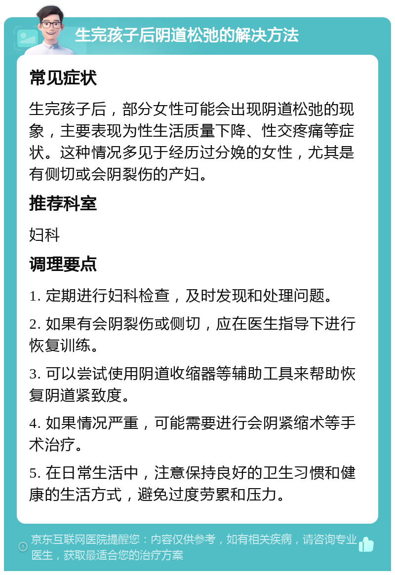 生完孩子后阴道松弛的解决方法 常见症状 生完孩子后，部分女性可能会出现阴道松弛的现象，主要表现为性生活质量下降、性交疼痛等症状。这种情况多见于经历过分娩的女性，尤其是有侧切或会阴裂伤的产妇。 推荐科室 妇科 调理要点 1. 定期进行妇科检查，及时发现和处理问题。 2. 如果有会阴裂伤或侧切，应在医生指导下进行恢复训练。 3. 可以尝试使用阴道收缩器等辅助工具来帮助恢复阴道紧致度。 4. 如果情况严重，可能需要进行会阴紧缩术等手术治疗。 5. 在日常生活中，注意保持良好的卫生习惯和健康的生活方式，避免过度劳累和压力。