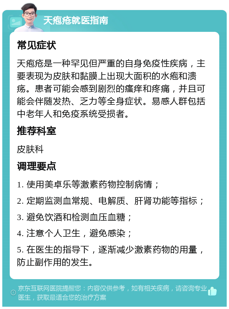 天疱疮就医指南 常见症状 天疱疮是一种罕见但严重的自身免疫性疾病，主要表现为皮肤和黏膜上出现大面积的水疱和溃疡。患者可能会感到剧烈的瘙痒和疼痛，并且可能会伴随发热、乏力等全身症状。易感人群包括中老年人和免疫系统受损者。 推荐科室 皮肤科 调理要点 1. 使用美卓乐等激素药物控制病情； 2. 定期监测血常规、电解质、肝肾功能等指标； 3. 避免饮酒和检测血压血糖； 4. 注意个人卫生，避免感染； 5. 在医生的指导下，逐渐减少激素药物的用量，防止副作用的发生。