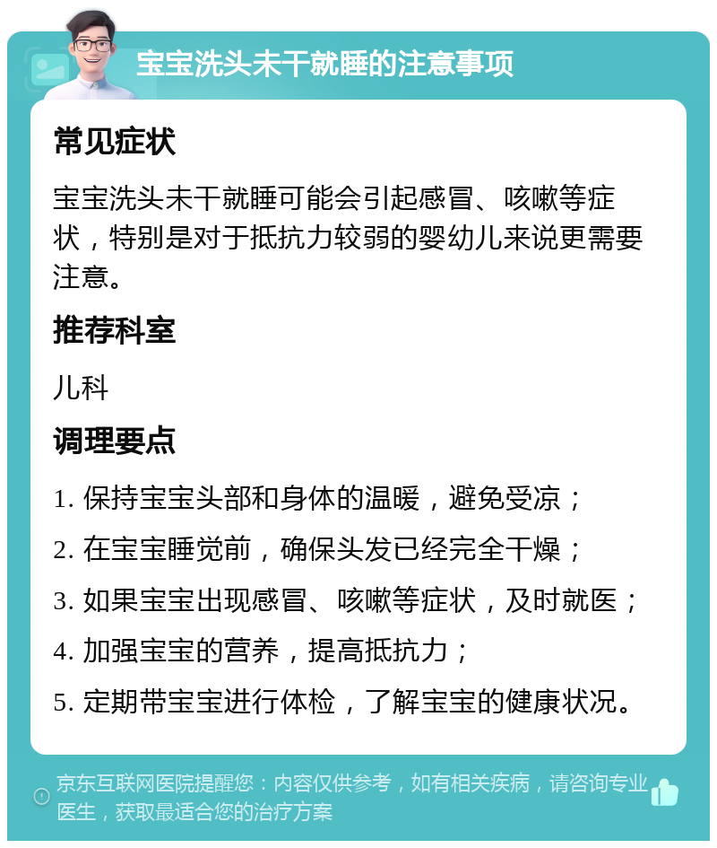 宝宝洗头未干就睡的注意事项 常见症状 宝宝洗头未干就睡可能会引起感冒、咳嗽等症状，特别是对于抵抗力较弱的婴幼儿来说更需要注意。 推荐科室 儿科 调理要点 1. 保持宝宝头部和身体的温暖，避免受凉； 2. 在宝宝睡觉前，确保头发已经完全干燥； 3. 如果宝宝出现感冒、咳嗽等症状，及时就医； 4. 加强宝宝的营养，提高抵抗力； 5. 定期带宝宝进行体检，了解宝宝的健康状况。